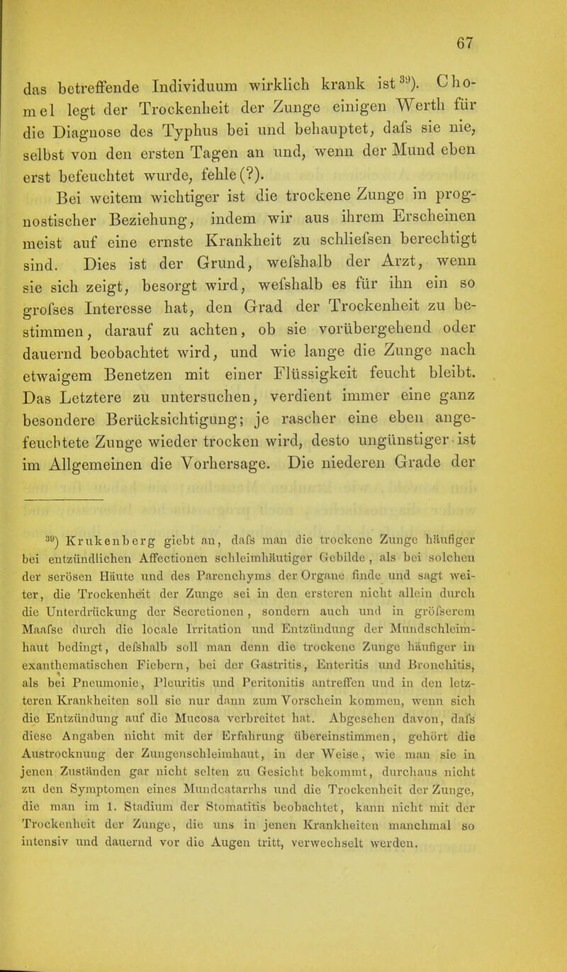 das betreffende Individuum wirklich krank ist39). CHo- rnel legt der Trockenheit der Zunge einigen Werth für die Diagnose des Typhus bei und behauptet, dafs sie nie, selbst von den ersten Tagen an und, wenn der Mund eben erst befeuchtet wurde, fehle (?). Bei weitem wichtiger ist die trockene Zunge in prog- nostischer Beziehung, indem wir aus ihrem Erscheinen meist auf eine ernste Krankheit zu schliefsen berechtigt sind. Dies ist der Grund, wefshalb der Arzt, wenn sie sich zeigt, besorgt wird, wefshalb es für ihn ein so grofses Interesse hat, den Grad der Trockenheit zu be- stimmen, darauf zu achten, ob sie vorübergehend oder dauernd beobachtet wird, und wie lange die Zunge nach etwaigem Benetzen mit einer Flüssigkeit feucht bleibt. Das Letztere zu untersuchen, verdient immer eine ganz besondere Berücksichtigung; je rascher eine eben ange- feuchtete Zunge wieder trocken wird, desto ungünstiger ist im Allgemeinen die Vorhersage. Die niederen Grade der 39) Krukenberg giebt au, dafs man die trockene Zunge häufiger bei entzündlichen Affectioncn schleimhäutiger Gebilde , als bei solclien der serösen Häute und des Parencbyms der Organe finde und sagt wei- ter, die Trockenheit der Zunge sei in den ersteren nicht allein durch die Unterdrückung der Secretionen , sondern auch und in gröfserem Maafsc durch die locale Irritation und Entzündung der Mundschleim- haut bedingt, defsbalb soll man denn die trockene Zunge häufiger in exanthematiseben Fiebern, bei der Gastritis, Enteritis und Bronchitis, als bei Pneumonie, Pleuritis und Peritonitis antreffen und in den letz- teren Krankheiten soll sie nur dann zum Vorschein kommen, wenn sich die Entzündung auf die Mucosa verbreitet hat. Abgesehen davon, dafs diese Angaben nicht mit der Erfahrung übereinstimmen, gehört die Austrocknung der Zungcnschleimhaut, in der Weise, wie man sie in jenen Zustanden gar nicht selten zu Gesicht bekommt, durchaus nicht zu den Symptomen eines Mundcatarrhs und die Trockenheit der Zunge, die man im 1. Stadium der Stomatitis beobachtet, kann nicht mit der Trockenheit der Zunge, die uns in jenen Krankheiten manchmal so intensiv und dauernd vor die Augen tritt, verwechselt werden.