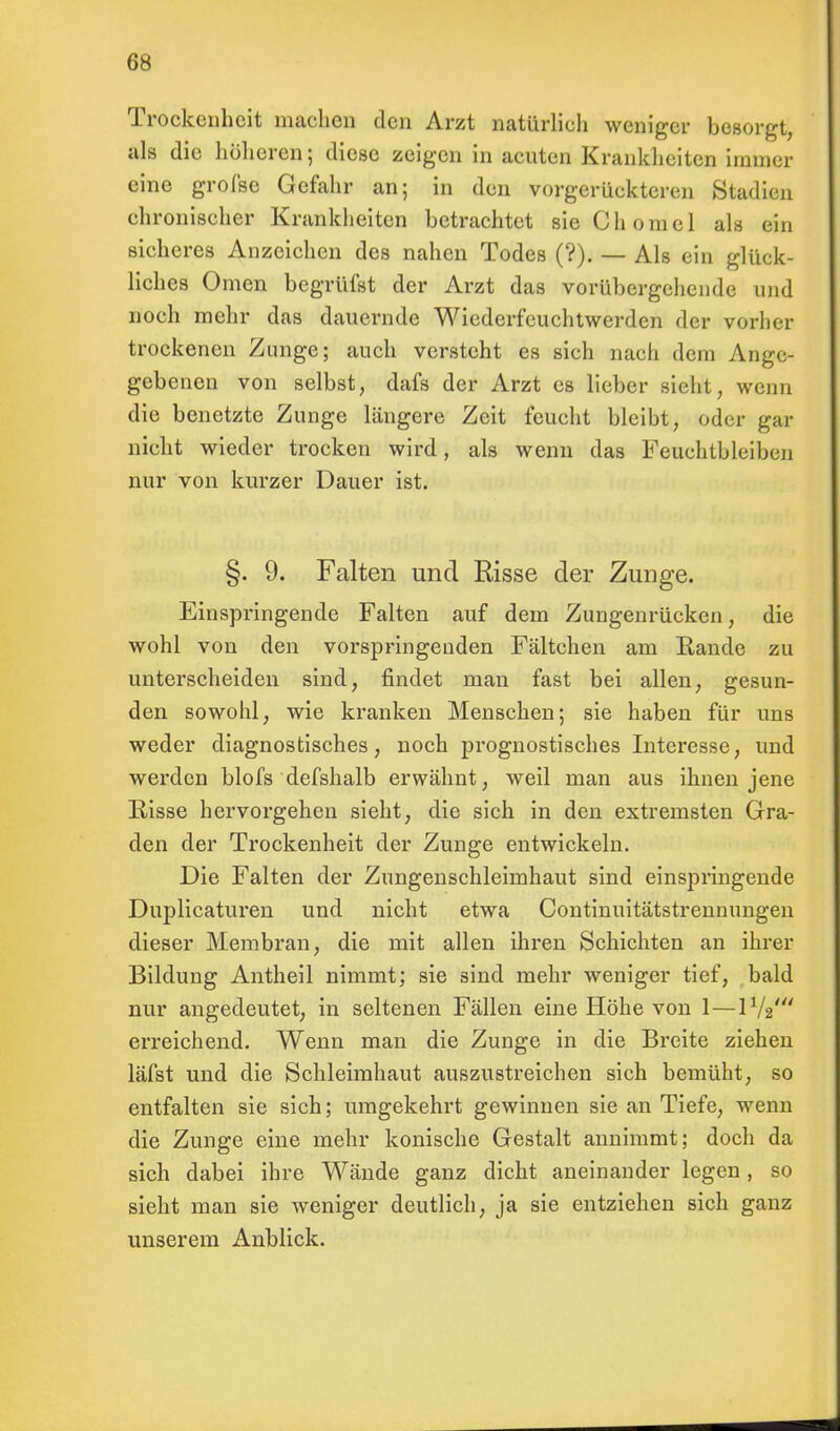 Trockenheit machen den Arzt natürlich weniger besorgt, als die höheren; diese zeigen in acuten Krankheiten immer eine große Gefahr an; in den vorgerückteren Stadien chronischer Krankheiten betrachtet sie Chomel als ein sicheres Anzeichen des nahen Todes (?). — Als ein glück- liches Omen begrüfst der Arzt das vorübergehende und noch mehr das dauernde Wiederfeuchtwerden der vorher trockenen Zunge; auch versteht es sich nach dem Ange- gebenen von selbst, dafs der Arzt es lieber sieht, wenn die benetzte Zunge längere Zeit feucht bleibt, oder gar nicht wieder trocken wird, als wenn das Feuchtbleiben nur von kurzer Dauer ist. §. 9. Falten und Risse der Zunge. Einspringende Falten auf dem Zungenrücken, die wohl von den vorspringenden Fältchen am Rande zu unterscheiden sind, findet man fast bei allen, gesun- den sowohl, wie kranken Menschen; sie haben für uns weder diagnostisches, noch prognostisches Interesse, und werden blofs defshalb erwähnt, weil man aus ihnen jene Risse hervorgehen sieht, die sich in den extremsten Gra- den der Trockenheit der Zunge entwickeln. Die Falten der Zungenschleimhaut sind einspringende Duplicaturen und nicht etwa Continuitätstrennungen dieser Membran, die mit allen ihren Schichten an ihrer Bildung Antheil nimmt; sie sind mehr weniger tief, bald nur angedeutet, in seltenen Fällen eine Höhe von 1— erreichend. Wenn man die Zunge in die Breite ziehen läfst und die Schleimhaut auszustreichen sich bemüht, so entfalten sie sich; umgekehrt gewinnen sie an Tiefe, wenn die Zunge eine mehr konische Gestalt annimmt; doch da sich dabei ihre Wände ganz dicht aneinander legen, so sieht man sie weniger deutlich, ja sie entziehen sich ganz unserem Anblick.