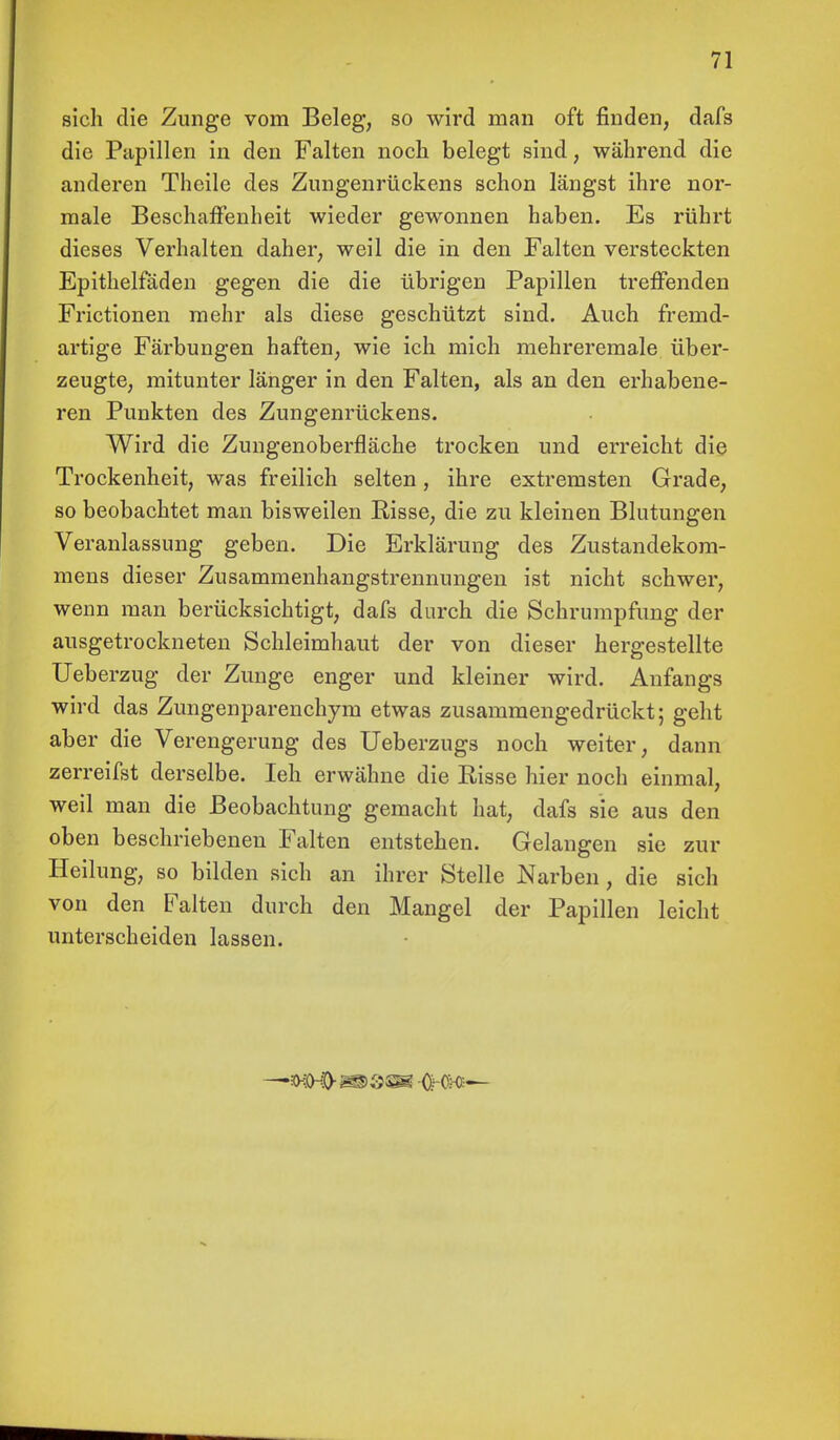 sich die Zunge vom Beleg, so wird man oft finden, dafs die Papillen in den Falten noch belegt sind, während die anderen Theile des Zungenrückens schon längst ihre nor- male Beschaffenheit wieder gewonnen haben. Es rührt dieses Verhalten daher, weil die in den Falten versteckten Epithelfäden gegen die die übrigen Papillen treffenden Frictionen mehr als diese geschützt sind. Auch fremd- artige Färbungen haften, wie ich mich mehreremale über- zeugte, mitunter länger in den Falten, als an den erhabene- ren Punkten des Zungenrückens. Wird die Zungenoberfläche trocken und erreicht die Trockenheit, was freilich selten, ihre extremsten Grade, so beobachtet man bisweilen Bisse, die zu kleinen Blutungen Veranlassung geben. Die Erklärung des Zustandekom- mens dieser Zusammenhangstrennungen ist nicht schwer, wenn man berücksichtigt, dafs durch die Schrumpfung der ausgetrockneten Schleimhaut der von dieser hergestellte Ueberzug der Zunge enger und kleiner wird. Anfangs wird das Zungenparenchym etwas zusammengedrückt; geht aber die Verengerung des Ueberzugs noch weiter, dann zerreifst derselbe. Ieh erwähne die Bisse hier noch einmal, weil man die Beobachtung gemacht hat, dafs sie aus den oben beschriebenen Falten entstehen. Gelangen sie zur Heilung, so bilden sich an ihrer Stelle Narben, die sich von den Falten durch den Mangel der Papillen leicht unterscheiden lassen.