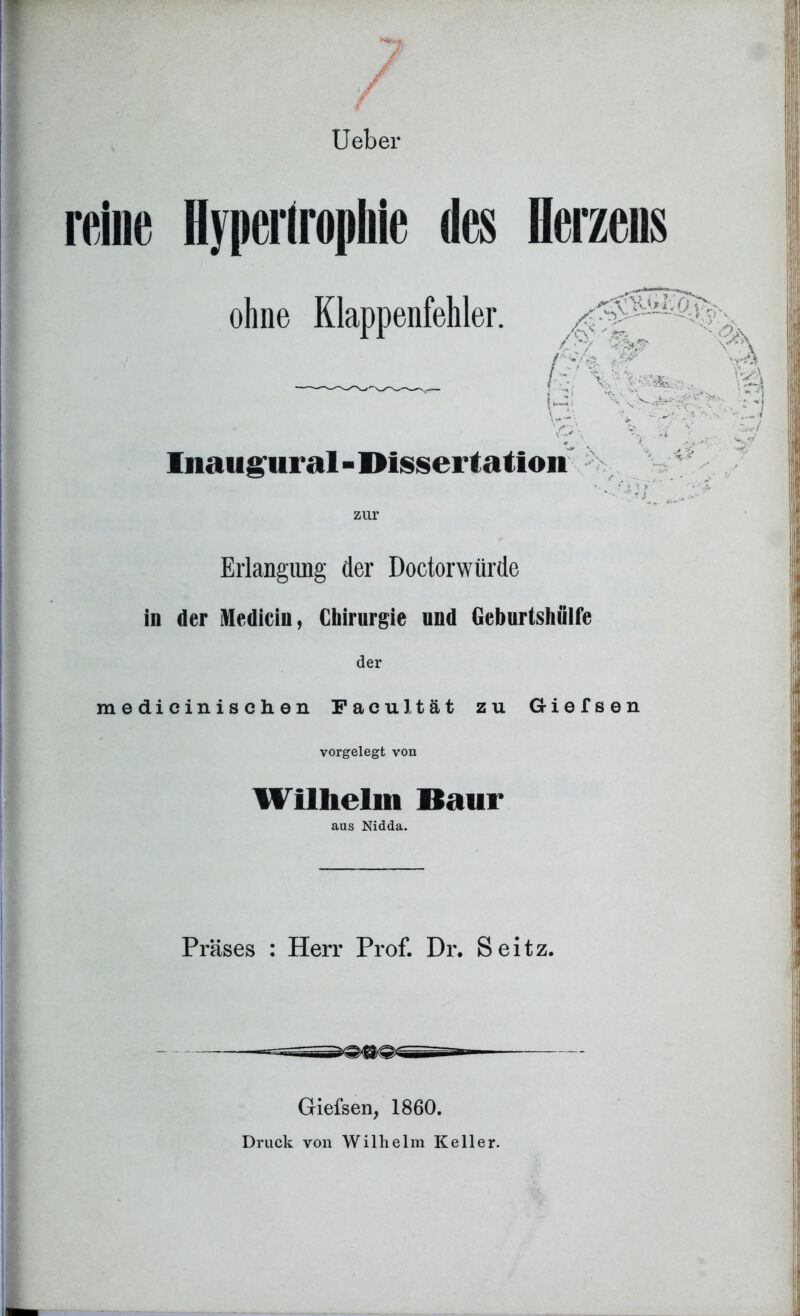 Ueber reine Hypertrophie des ohne Klappenfehler. limugtiral - Dissertation zur Erlangung der Doctorwürde in der Medicin, Chirurgie und Geburtshülfe der medicinischen FaeuJtät zu Giefsen vorgelegt von Wilhelm Baur aus Nidda. Präses : Herr Prof. Dr. Seitz. Giefsen, 1860.