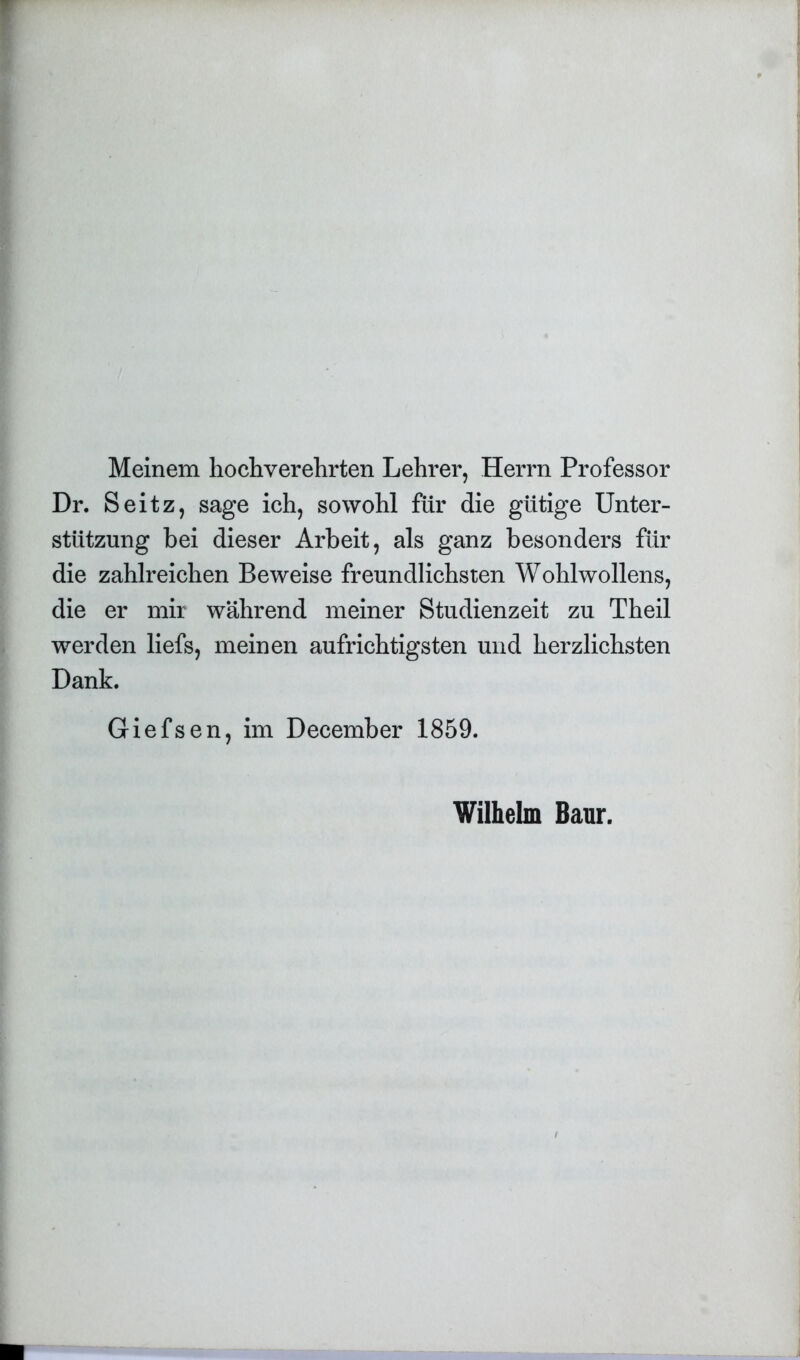 Meinem hochverehrten Lehrer, Herrn Professor Dr. Seitz, sage ich, sowohl für die gütige Unter- stützung bei dieser Arbeit, als ganz besonders für die zahlreichen Beweise freundlichsten Wohlwollens, die er mir während meiner Studienzeit zu Theil werden liefs, meinen aufrichtigsten und herzlichsten Dank. Giefsen, im December 1859. Wilhelm Baur.