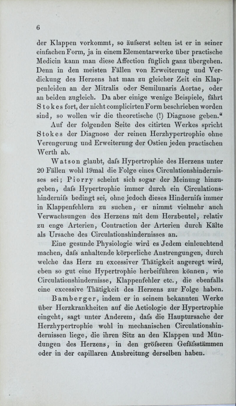 der Klappen vorkommt, so äufserst selten ist er in seiner einfachen Form, ja in einem Elementarwerke über practische Medicin kann man diese Affection füglich ganz übergehen. Denn in den meisten Fällen von Erweiterung und Ver- dickung des Herzens hat man zu gleicher Zeit ein Klap- penleiden an der Mitralis oder Semilunaris Aortae, oder an beiden zugleich. Da aber einige wenige Beispiele, fährt Stokes fort, der nicht complicirten Form beschrieben worden sind, so wollen wir die theoretische (!) Diagnose geben.u Auf der folgenden Seite des citirten Werkes spricht Stokes der Diagnose der reinen Herzhypertrophie ohne Verengerung und Erweiterung der Ostien jeden practischen Werth ab. Watson glaubt, dafs Hypertrophie des Herzens unter 20 Fällen wohl 19mal die Folge eines Circulationshindernis- ses sei; Piorry scheint sich sogar der Meinung hinzu- geben, dafs Hypertrophie immer durch ein Circulations- liindernifs bedingt sei, ohne jedoch dieses Hindernifs immer in Klappenfehlern zu suchen, er nimmt vielmehr auch Verwachsungen des Herzens mit dem Herzbeutel, relativ zu enge Arterien, Contraction der Arterien durch Kälte als Ursache des Circulationshindernisses an. Eine gesunde Physiologie wird es Jedem einleuchtend machen, dafs anhaltende körperliche Anstrengungen, durch welche das Herz zu excessiver Thätigkeit angeregt wird, eben so gut eine Hypertrophie herbeiführen können, wie Circulationshindernisse, Klappenfehler etc., die ebenfalls eine excessive Thätigkeit des Herzens zur Folge haben. Bamberger, indem er in seinem bekannten Werke über Herzkrankheiten auf die Aetiologie der Hypertrophie eingeht, sagt unter Anderem, dafs die Hauptursache der Herzhypertrophie wohl in mechanischen Circulationshin- dernissen liege, die ihren Sitz an den Klappen und Mün- dungen des Herzens, in den gröfseren Gefäfsstämmen oder in der capillaren Ausbreitung derselben haben.