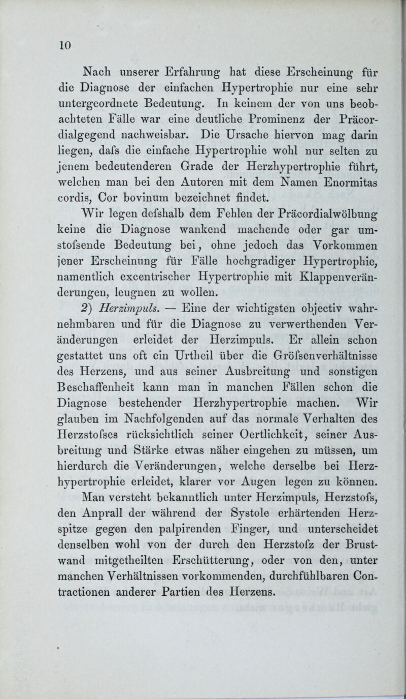 Nach unserer Erfahrung hat diese Erscheinung für die Diagnose der einfachen Hypertrophie nur eine sehr untergeordnete Bedeutung. In keinem der von uns beob- achteten Fälle war eine deutliche Prominenz der Präcor- dialgegend nachweisbar. Die Ursache hiervon mag darin liegen, dafs die einfache Hypertrophie wohl nur selten zu jenem bedeutenderen Grade der Herzhypertrophie führt, welchen man bei den Autoren mit dem Namen Enormitas cordis, Cor bovinum bezeichnet findet. Wir legen defshalb dem Fehlen der Präcordialwölbung keine die Diagnose wankend machende oder gar um- stofsende Bedeutung bei, ohne jedoch das Vorkommen jener Erscheinung für Fälle hochgradiger Hypertrophie, namentlich excentrischer Hypertrophie mit Klappenverän- derungen, leugnen zu wollen. 2) Herzimpuls. — Eine der wichtigsten objectiv wahr- nehmbaren und für die Diagnose zu verwerthenden Ver- änderungen erleidet der Herzimpuls. Er allein schon gestattet uns oft ein Urtheil über die GröfsenVerhältnisse des Herzens, und aus seiner Ausbreitung und sonstigen Beschaffenheit kann man in manchen Fällen schon die Diagnose bestehender Herzhypertrophie machen. Wir glauben im Nachfolgenden auf das normale Verhalten des Herzstofses rücksichtlich seiner Oertlichkeit, seiner Aus- breitung und Stärke etwas näher eingehen zu müssen, um hierdurch die Veränderungen, welche derselbe bei Herz- hypertrophie erleidet, klarer vor Augen legen zu können. Man versteht bekanntlich unter Herzimpuls, Herzstofs, den Anprall der während der Systole erhärtenden Herz- spitze gegen den palpirenden Finger, und unterscheidet denselben wohl von der durch den Herzstofz der Brust- wand mitgetheilten Erschütterung, oder von den, unter manchen Verhältnissen vorkommenden, durchfühlbaren Con- tractionen anderer Partien des Herzens.