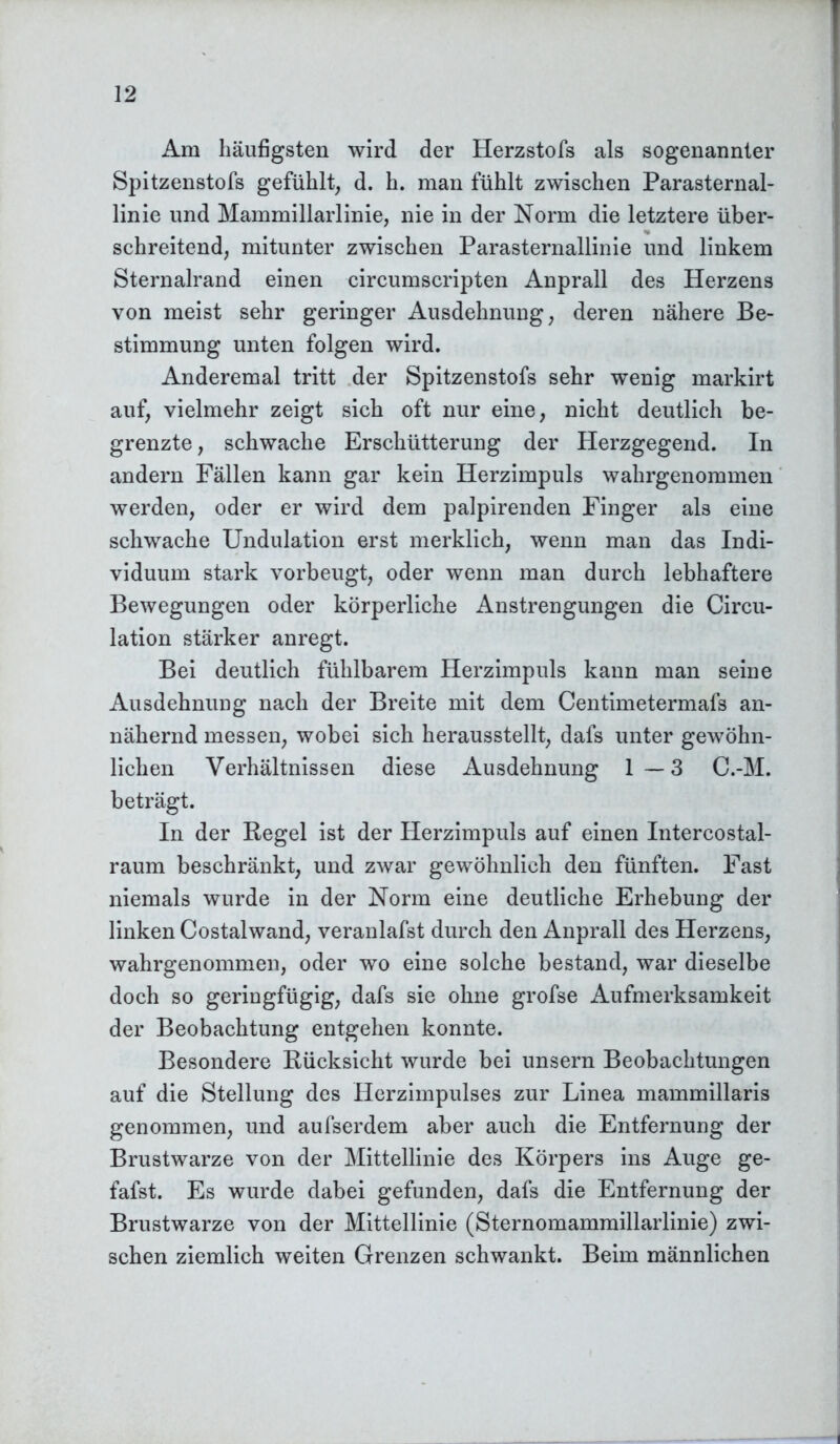 Am häufigsten wird der Herzstofs als sogenannter Spitzenstofs gefühlt, d. h. man fühlt zwischen Parasternal- linie und Mammillarlinie, nie in der Norm die letztere über- schreitend, mitunter zwischen Parasternallinie und linkem Sternalrand einen circumscripten Anprall des Herzens von meist sehr geringer Ausdehnung, deren nähere Be- stimmung unten folgen wird. Anderemal tritt der Spitzenstofs sehr wenig markirt auf, vielmehr zeigt sich oft nur eine, nicht deutlich be- grenzte , schwache Erschütterung der Herzgegend. In andern Fällen kann gar kein Herzimpuls wahrgenommen werden, oder er wird dem palpirenden Finger als eine schwache Undulation erst merklich, wenn man das Indi- viduum stark vorbeugt, oder wenn man durch lebhaftere Bewegungen oder körperliche Anstrengungen die Circu- lation stärker anregt. Bei deutlich fühlbarem Herzimpuls kann man seine Ausdehnung nach der Breite mit dem Centimetermafs an- nähernd messen, wobei sich herausstellt, dafs unter gewöhn- lichen Verhältnissen diese Ausdehnung 1—3 C.-M. beträgt. In der Hegel ist der Herzimpuls auf einen Intercostal- raum beschränkt, und zwar gewöhnlich den fünften. Fast niemals wurde in der Norm eine deutliche Erhebung der linken Costalwand, veranlafst durch den Anprall des Herzens, wahrgenommen, oder wo eine solche bestand, war dieselbe doch so geringfügig, dafs sie ohne grofse Aufmerksamkeit der Beobachtung entgehen konnte. Besondere Rücksicht wurde bei unsern Beobachtungen auf die Stellung des Herzimpulses zur Linea mammillaris genommen, und aufserdem aber auch die Entfernung der Brustwarze von der Mittellinie des Körpers ins Auge ge- fafst. Es wurde dabei gefunden, dafs die Entfernung der Brustwarze von der Mittellinie (Sternomammillarlinie) zwi- schen ziemlich weiten Grenzen schwankt. Beim männlichen