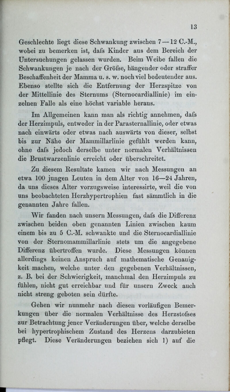 Geschlechte liegt diese Schwankung zwischen 7—12 C.-M., wobei zu bemerken ist, dafs Kinder aus dem Bereich der Untersuchungen gelassen wurden. Beim Weibe fallen die Schwankungen je nach der Gröfse, hängender oder straffer Beschaffenheit der Mamma u. s. w. noch viel bedeutender aus. Ebenso stellte sich die Entfernung der Herzspitze von der Mittellinie des Sternums (Sternocardiallinie) im ein- zelnen Falle als eine höchst variable heraus. Im Allgemeinen kann man als richtig annehmen, dafs der Herzimpuls, entweder in der Parasternallinie, oder etwas nach einwärts oder etwas nach auswärts von dieser, selbst bis zur Nähe der Mammillarlinie gefühlt werden kann, ohne dafs jedoch derselbe unter normalen Verhältnissen die Brustwarzenlinie erreicht oder überschreitet. Zu diesem Besultate kamen wir nach Messungen an etwa 100 jungen Leuten in dem Alter von 16—24 Jahren, da uns dieses Alter vorzugsweise interessirte, weil die von uns beobachteten Herzhypertrophien fast sämmtlich in die genannten Jahre fallen. Wir fanden nach unsern Messungen, dafs die Differenz zwischen beiden oben genannten Linien zwischen kaum einem bis zu 5 C.-M. schwankte und die Sternocardiallinie von der Sternomammillarlinie stets um die angegebene Differenz übertroffen wurde. Diese Messungen können allerdings keinen Anspruch auf mathematische Genauig- keit machen, welche unter den gegebenen Verhältnissen, z. B. bei der Schwierigkeit, manchmal den Herzimpuls zu fühlen, nicht gut erreichbar und für unsern Zweck auch nicht streng geboten sein dürfte. Gehen wir nunmehr nach diesen vorläufigen Bemer- kungen über die normalen Verhältnisse des Herzstofses zur Betrachtung jener Veränderungen über, welche derselbe bei hypertrophischem Zustand des Herzens darzubieten pflegt. Diese Veränderungen beziehen sich 1) auf die