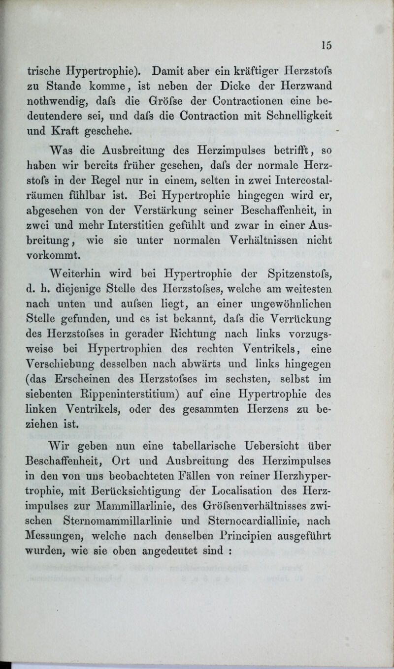trische Hypertrophie). Damit aber ein kräftiger Herzstofs zu Stande komme, ist neben der Dicke der Herzwand nothwendig, dafs die Gröfse der Contractionen eine be- deutendere sei, und dafs die Contraction mit Schnelligkeit und Kraft geschehe. Was die Ausbreitung des Herzimpulses betrifft, so haben wir bereits früher gesehen, dafs der normale Herz- stofs in der Kegel nur in einem, selten in zwei Intercostal- räumen fühlbar ist. Bei Hypertrophie hingegen wird er, abgesehen von der Verstärkung seiner Beschaffenheit, in zwei und mehr Interstitien gefühlt und zwar in einer Aus- breitung, wie sie unter normalen Verhältnissen nicht vorkommt. Weiterhin wird bei Hypertrophie der Spitzenstofs, d. h. diejenige Stelle des Herzstofses, welche am weitesten nach unten und aufsen liegt, an einer ungewöhnlichen Stelle gefunden, und es ist bekannt, dafs die Verrückung des Herzstofses in gerader Richtung nach links vorzugs- weise bei Hypertrophien des rechten Ventrikels, eine Verschiebung desselben nach abwärts und links hingegen (das Erscheinen des Herzstofses im sechsten, selbst im siebenten Rippeninterstitium) auf eine Hypertrophie des linken Ventrikels, oder des gesammten Herzens zu be- ziehen ist. Wir geben nun eine tabellarische Uebersicht über Beschaffenheit, Ort und Ausbreitung des Herzimpulses in den von uns beobachteten Fällen von reiner Herzhyper- trophie, mit Berücksichtigung der Localisation des Herz- impulses zur Mammillarlinie, des Gröfsenverhältnisses zwi- schen Sternomammillarlinie und Sternocardiallinie, nach Messungen, welche nach denselben Principien ausgeführt wurden, wie sie oben angedeutet sind :