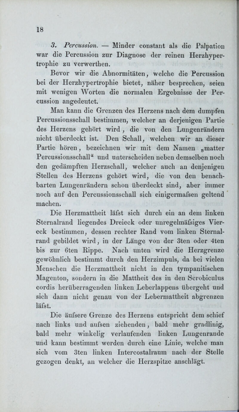 3. Percussion. — Minder constant als die Palpation war die Percussion zur Diagnose der reinen Herzhyper- trophie zu verwerthen. Bevor wir die Abnormitäten, welche die Percussion bei der Herzhypertrophie bietet, näher besprechen, seien mit wenigen Worten die normalen Ergebnisse der Per- cussion angedeutet. Man kann die Grenzen des Herzens nach dem dumpfen Percussionsschall bestimmen, welcher an derjenigen Partie des Herzens gehört wird, die von den Lungenrändern nicht überdeckt ist. Den Schall, welchen wir an dieser Partie hören, bezeichnen wir mit dem Namen „matter Percussionsschalla und unterscheiden neben demselben noch den gedämpften Herzschall, welcher auch an denjenigen Stellen des Herzens gehört wird, die von den benach- barten Lungenrändern schon überdeckt sind, aber immer noch auf den Percussionsschall sich einigermafsen geltend machen. Die Herzmattheit läfst sich durch ein an dem linken Sternalrand liegendes Dreieck oder unregelmäfsiges Vier- eck bestimmen, dessen rechter Rand vom linken Sternal- rand gebildet wird, in der Länge von der 3ten oder 4ten bis zur 6ten Rippe. Nach unten wird die Herzgrenze gewöhnlich bestimmt durch den Herzimpuls, da bei vielen Menschen die Herzmattheit nicht in den tympanitischen Magenton, sondern in die Mattheit des in den Scrobiculus cordis herüberragenden linken Leberlappens übergeht und sich dann nicht genau von der Lebermattheit abgrenzen läfst. Die äufsere Grenze des Herzens entspricht dem schief nach links und aufsen ziehenden, bald mehr gradlinig, bald mehr winkelig verlaufenden linken Lungenrande und kann bestimmt werden durch eine Linie, welche man sich vom 3ten linken Intercostalraum nach der Stelle gezogen denkt, an welcher die Herzspitze anschlägt.