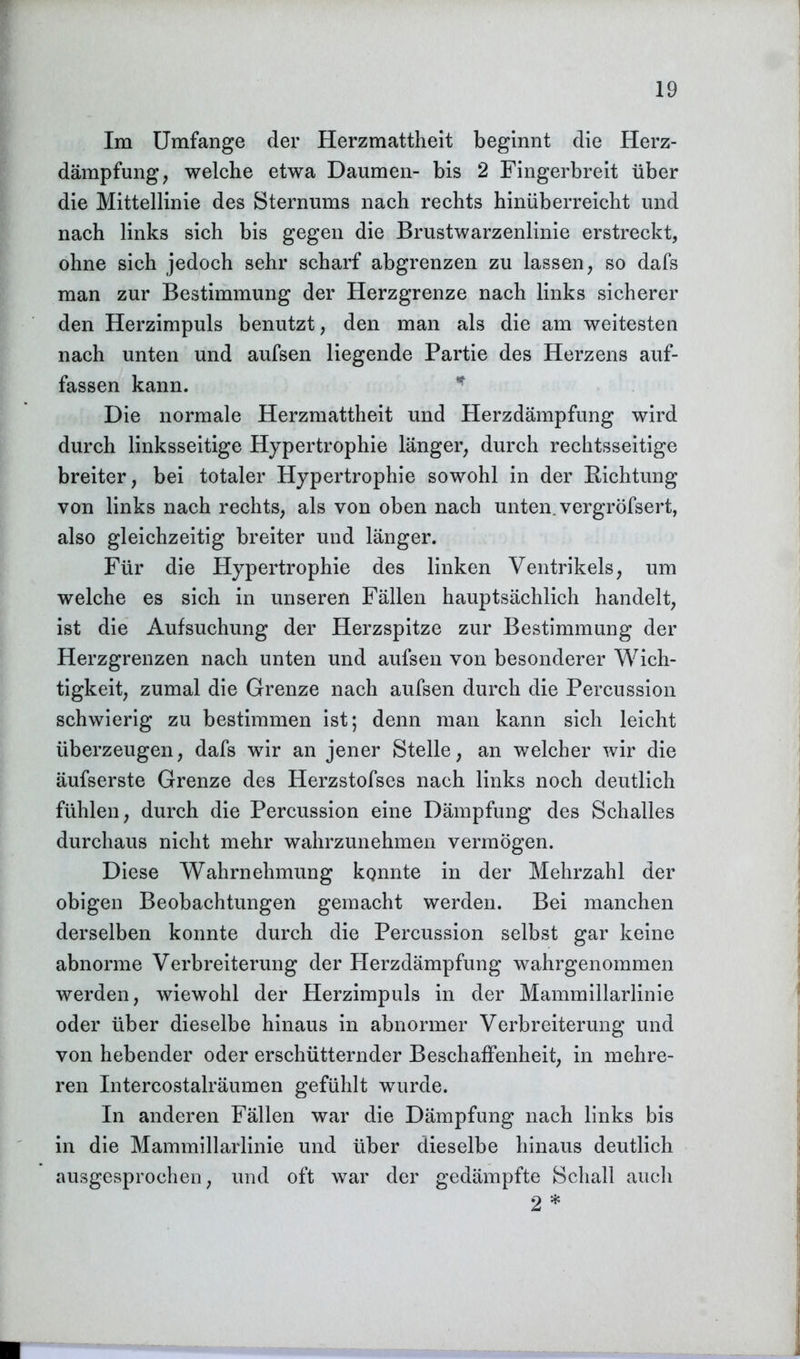 Im Umfange der Herzmattheit beginnt die Herz- dämpfung, welche etwa Daumen- bis 2 Fingerbreit über die Mittellinie des Sternums nach rechts hinüberreicht und nach links sich bis gegen die Brustwarzenlinie erstreckt, ohne sich jedoch sehr scharf abgrenzen zu lassen, so dafs man zur Bestimmung der Herzgrenze nach links sicherer den Herzimpuls benutzt, den man als die am weitesten nach unten und aufsen liegende Partie des Herzens auf- fassen kann. Die normale Herzmattheit und Herzdämpfung wird durch linksseitige Hypertrophie länger, durch rechtsseitige breiter, bei totaler Hypertrophie sowohl in der Richtung von links nach rechts, als von oben nach unten, vergröfsert, also gleichzeitig breiter und länger. Für die Hypertrophie des linken Ventrikels, um welche es sich in unseren Fällen hauptsächlich handelt, ist die Aufsuchung der Herzspitze zur Bestimmung der Herzgrenzen nach unten und aufsen von besonderer Wich- tigkeit, zumal die Grenze nach aufsen durch die Percussion schwierig zu bestimmen ist; denn man kann sich leicht überzeugen, dafs wir an jener Stelle, an welcher wir die äufserste Grenze des Herzstofses nach links noch deutlich fühlen, durch die Percussion eine Dämpfung des Schalles durchaus nicht mehr wahrzunehmen vermögen. Diese Wahrnehmung konnte in der Mehrzahl der obigen Beobachtungen gemacht werden. Bei manchen derselben konnte durch die Percussion selbst gar keine abnorme Verbreiterung der Herzdämpfung wahrgenommen werden, wiewohl der Herzimpuls in der Mammillarlinie oder über dieselbe hinaus in abnormer Verbreiterung und von hebender oder erschütternder Beschaffenheit, in mehre- ren Intercostalräumen gefühlt wurde. In anderen Fällen war die Dämpfung nach links bis in die Mammillarlinie und über dieselbe hinaus deutlich ausgesprochen, und oft war der gedämpfte Schall auch 2 *