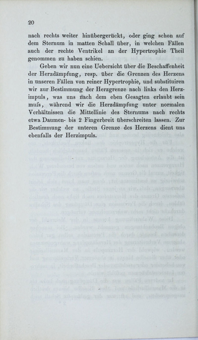 nach rechts weiter hinübergerückt, oder ging schon auf dem Sternum in matten Schall über, in welchen Fällen auch der rechte Ventrikel an der Hypertrophie Theil genommen zu haben schien. Geben wir nun eine Uebersicht über die Beschaffenheit der Herzdämpfung, resp. über die Grenzen des Herzens in unseren Fällen von reiner Hypertrophie, und substituiren wir zur Bestimmung der Herzgrenze nach links den Herz- impuls , was uns nach dem eben Gesagten erlaubt sein mufs, während wir die Herzdämpfung unter normalen Verhältnissen die Mittellinie des Sternums nach rechts etwa Daumen- bis 2 Fingerbreit überschreiten lassen. Zur Bestimmung der unteren Grenze des Herzens dient uns ebenfalls der Herzimpuls.