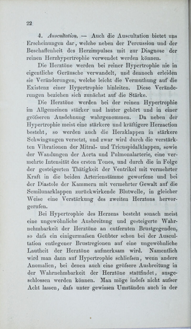 4. Auscultation. — Auch die Auscultation bietet uns Erscheinungen dar, welche neben der Percussion und der Beschaffenheit des Herzimpulses mit zur Diagnose der reinen Herzhypertrophie verwendet werden können. Die Herztöne werden bei reiner Hypertrophie nie in eigentliche Geräusche verwandelt, und dennoch erleiden sie Veränderungen, welche leicht die Vermuthung auf die Existenz einer Hypertrophie hinleiten. Diese Verände- rungen beziehen sich zunächst auf die Stärke. Die Herztöne werden bei der reinen Hypertrophie im Allgemeinen stärker und lauter gehört und in einer gröfseren Ausdehnung wahrgenommen. Da neben der Hypertrophie meist eine stärkere und kräftigere Herzaction besteht, so werden auch die Herzklappen in stärkere Schwingungen versetzt, und zwar wird durch die verstärk- ten Vibrationen der Mitral- und Tricuspidalklappen, sowie der Wandungen der Aorta und Pulmonalarterie, eine ver- mehrte Intensität des ersten Tones, und durch die in Folge der gesteigerten Thätigkeit der Ventrikel mit vermehrter Kraft in die beiden Arterien Stämme geworfene und bei der Diastole der Kammern mit vermehrter Gewalt auf die Semilunarklappen zurückwirkende Blutwelle, in gleicher Weise eine Verstärkung des zweiten Herztons hervor- gerufen. Bei Hypertrophie des Herzens besteht sonach meist eine ungewöhnliche Ausbreitung und gesteigerte Wahr- nehmbarkeit der Herztöne an entfernten Brustgegenden, so dals ein einigermafsen Geübter schon bei der Auscul- tation entlegener Brustregionen auf eine ungewöhnliche Lautheit der Herztöne aufmerksam wird. Namentlich wird man dann auf Hypertrophie schliefsen, wenn andere Anomalien, bei denen auch eine gröfsere Ausbreitung in der Wahrnehmbarkeit der Herztöne stattfindet, ausge- schlossen werden können. Man möge indefs nicht aufser Acht lassen, dafs unter gewissen Umständen auch in der