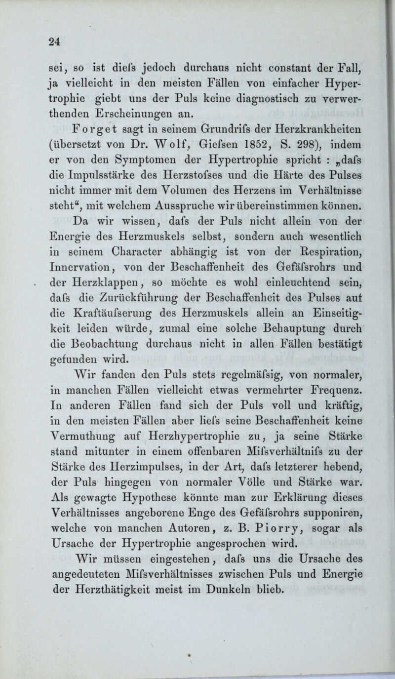 sei, so ist diefs jedoch durchaus nicht constant der Fall, ja vielleicht in den meisten Fällen von einfacher Hyper- trophie giebt uns der Puls keine diagnostisch zu verwer- thenden Erscheinungen an. Forget sagt in seinem Grundrifs der Herzkrankheiten (übersetzt von Dr. Wolf, Giefsen 1852, S. 298), indem er von den Symptomen der Hypertrophie spricht : „dafs die Impulsstärke des Herzstofses und die Härte des Pulses nicht immer mit dem Volumen des Herzens im Verhältnisse steht“, mit welchem Ausspruche wir übereinstimmen können. Da wir wissen, dafs der Puls nicht allein von der Energie des Herzmuskels selbst, sondern auch wesentlich in seinem Character abhängig ist von der Respiration, Innervation, von der Beschaffenheit des Gefäfsrohrs und der Herzklappen, so möchte es wohl einleuchtend sein, dafs die Zurückführung der Beschaffenheit des Pulses auf die Kraftäufserung des Herzmuskels allein an Einseitig- keit leiden würde, zumal eine solche Behauptung durch die Beobachtung durchaus nicht in allen Fällen bestätigt gefunden wird. Wir fanden den Puls stets regelmäfsig, von normaler, in manchen Fällen vielleicht etwas vermehrter Frequenz. In anderen Fällen fand sich der Puls voll und kräftig, in den meisten Fällen aber liefs seine Beschaffenheit keine Vermuthung auf Herzhypertrophie zu, ja seine Stärke stand mitunter in einem offenbaren Mifsverhältnifs zu der Stärke des Herzimpulses, in der Art, dafs letzterer hebend, der Puls hingegen von normaler Völle und Stärke war. Als gewagte Hypothese könnte man zur Erklärung dieses Verhältnisses angeborene Enge des Gefäfsrohrs supponiren, welche von manchen Autoren, z. B. Piorry, sogar als Ursache der Hypertrophie angesprochen wird. Wir müssen eingestehen, dafs uns die Ursache des angedeuteten Mifsverhältnisses zwischen Puls und Energie der Herzthätigkeit meist im Dunkeln blieb.