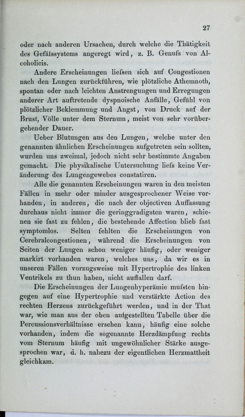 oder nach anderen Ursachen, durch welche die Thätigkeit des Gefäfssystems angeregt wird, z. B. Genufs von Al- coholicis. Andere Erscheinungen liefsen sich auf Congestionen nach den Lungen zurückführen, wie plötzliche Athemnoth, spontan oder nach leichten Anstrengungen und Erregungen anderer Art auftretende dyspnoische Anfälle, Gefühl von plötzlicher Beklemmung und Angst, von Druck auf der Brust, Völle unter dem Sternum, meist von sehr vorüber- gehender Dauer. Ueber Blutungen aus den Lungen, welche unter den genannten ähnlichen Erscheinungen aufgetreten sein sollten, wurden uns zweimal, jedoch nicht sehr bestimmte Angaben gemacht. Die physikalische Untersuchung liefs keine Ver- änderung des Lungengewebes constatiren. Alle die genannten Erscheinungen waren in den meisten Fällen in mehr oder minder ausgesprochener Weise vor- handen, in anderen, die nach der objectiven Auffassung durchaus nicht immer die geringgradigsten waren, schie- nen sie fast zu fehlen, die bestehende Affection blieb fast symptomlos. Selten fehlten die Erscheinungen von Cerebralcongestionen, während die Erscheinungen von Seiten der Lungen schon weniger häufig, oder weniger markirt vorhanden waren, welches uns, da wir es in unseren Fällen vorzugsweise mit Hypertrophie des linken Ventrikels zu thun haben, nicht auffallen darf. Die Erscheinungen der Lungenhyperämie mufsten hin- gegen auf eine Hypertrophie und verstärkte Action des rechten Herzens zurückgeführt werden, und in der That war, wie man aus der oben aufgestellten Tabelle über die Percussionsverhältnisse ersehen kann, häufig eine solche vorhanden, indem die sogenannte Herzdämpfung rechts vom Sternum häufig mit ungewöhnlicher Stärke ausge- sprochen war, d. h. nahezu der eigentlichen Herzmattheit gleichkam.