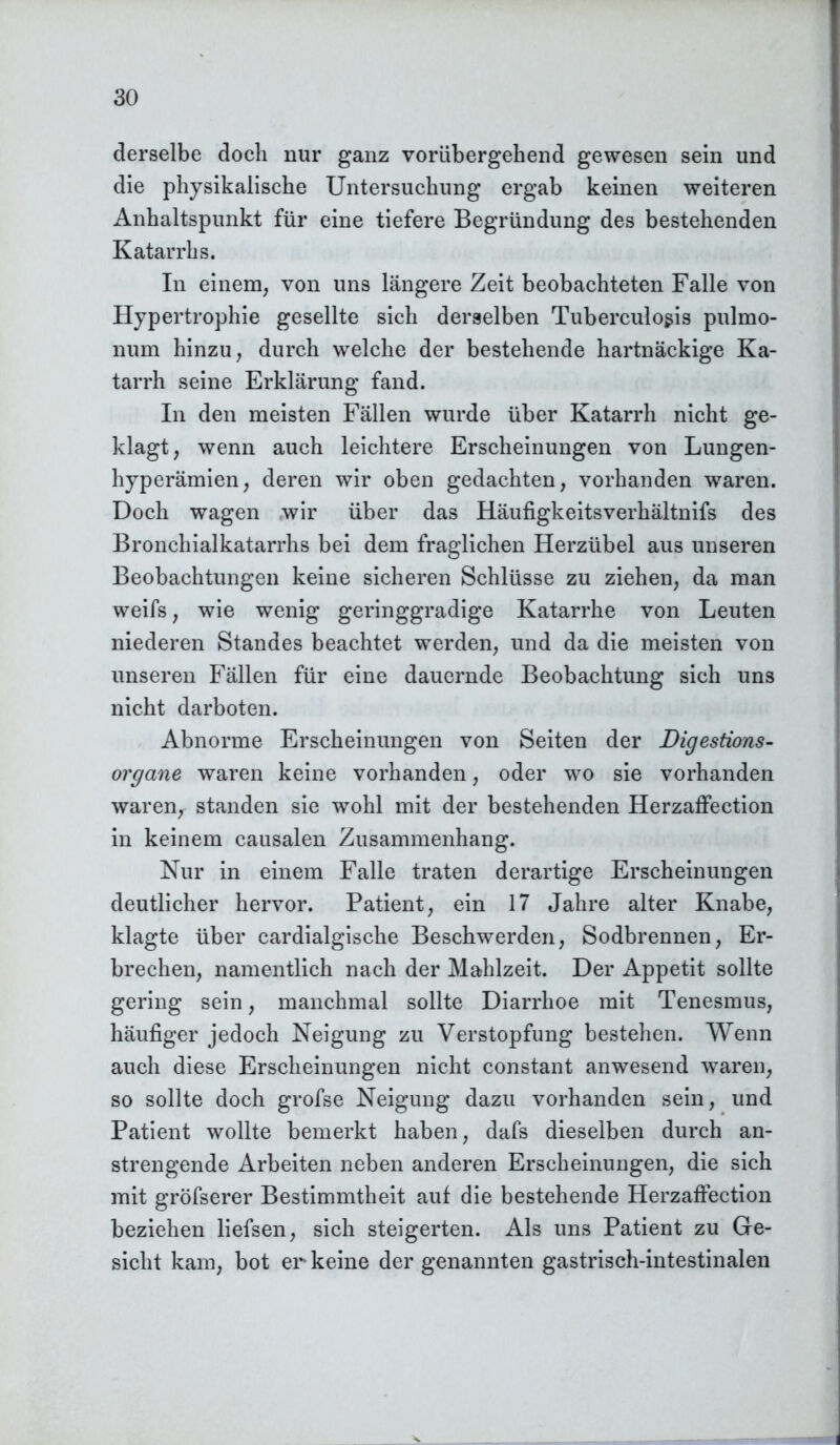 derselbe doch nur ganz vorübergehend gewesen sein und die physikalische Untersuchung ergab keinen weiteren Anhaltspunkt für eine tiefere Begründung des bestehenden Katarrhs. In einem, von uns längere Zeit beobachteten Falle von Hypertrophie gesellte sich derselben Tuberculosis pulmo- num hinzu, durch welche der bestehende hartnäckige Ka- tarrh seine Erklärung fand. In den meisten Fällen wurde über Katarrh nicht ge- klagt, wenn auch leichtere Erscheinungen von Lungen- hyperämien, deren wir oben gedachten, vorhanden waren. Doch wagen wir über das Häufigkeitsverhältnifs des Bronchialkatarrhs bei dem fraglichen Herzübel aus unseren Beobachtungen keine sicheren Schlüsse zu ziehen, da man weifs, wie wenig geringgradige Katarrhe von Leuten niederen Standes beachtet werden, und da die meisten von unseren Fällen für eine dauernde Beobachtung sich uns nicht darboten. Abnorme Erscheinungen von Seiten der Digestions- organe waren keine vorhanden, oder wo sie vorhanden waren, standen sie wohl mit der bestehenden Herzaffection in keinem causalen Zusammenhang. Nur in einem Falle traten derartige Erscheinungen deutlicher hervor. Patient, ein 17 Jahre alter Knabe, klagte über cardialgische Beschwerden, Sodbrennen, Er- brechen, namentlich nach der Mahlzeit. Der Appetit sollte gering sein, manchmal sollte Diarrhoe mit Tenesmus, häufiger jedoch Neigung zu Verstopfung bestehen. Wenn auch diese Erscheinungen nicht constant anwesend waren, so sollte doch grofse Neigung dazu vorhanden sein, und Patient wollte bemerkt haben, dafs dieselben durch an- strengende Arbeiten neben anderen Erscheinungen, die sich mit gröfserer Bestimmtheit auf die bestehende Herzaffection beziehen liefsen, sich steigerten. Als uns Patient zu Ge- sicht kam, bot er keine der genannten gastrisch-intestinalen