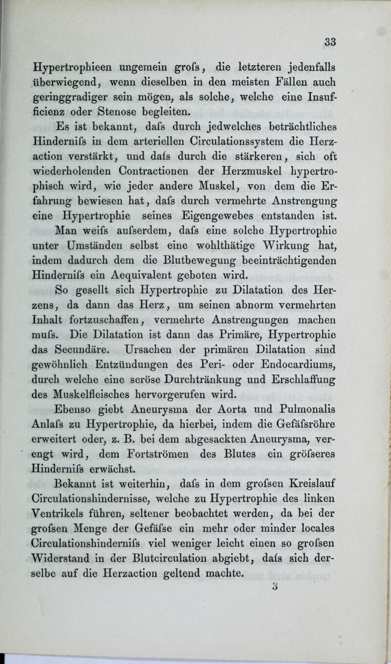 Hypertrophieen ungemein grofs, die letzteren jedenfalls überwiegend, wenn dieselben in den meisten Fällen auch geringgradiger sein mögen, als solche, welche eine Insuf- ficienz oder Stenose begleiten. Es ist bekannt, dafs durch jedwelches beträchtliches Hindernifs in dem arteriellen Circulationssystem die Herz- action verstärkt, und dafs durch die stärkeren, sich oft wiederholenden Contractionen der Herzmuskel hypertro- phisch wird, wie jeder andere Muskel, von dem die Er- fahrung bewiesen hat, dafs durch vermehrte Anstrengung eine Hypertrophie seines Eigengewebes entstanden ist. Man weifs aufserdem, dafs eine solche Hypertrophie unter Umständen selbst eine wohlthätige Wirkung hat, indem dadurch dem die Blutbewegung beeinträchtigenden Hindernifs ein Aequivalent geboten wird. So gesellt sich Hypertrophie zu Dilatation des Her- zens, da dann das Herz, um seinen abnorm vermehrten Inhalt fortzuschaffen, vermehrte Anstrengungen machen mufs. Die Dilatation ist dann das Primäre, Hypertrophie das Secundäre. Ursachen der primären Dilatation sind gewöhnlich Entzündungen des Peri- oder Endocardiums, durch welche eine seröse Durchtränkung und Erschlaffung des Muskelfleisches hervorgerufen wird. Ebenso giebt Aneurysma der Aorta und Pulmonalis Anlafs zu Hypertrophie, da hierbei, indem die Gefäfsröhre erweitert oder, z. B. bei dem abgesackten Aneurysma, ver- engt wird, dem Fortströmen des Blutes ein gröfseres Hindernifs erwächst. Bekannt ist weiterhin, dafs in dem grofsen Kreislauf Circulationshindernisse, welche zu Hypertrophie des linken Ventrikels führen, seltener beobachtet werden, da bei der grofsen Menge der Gefäfse ein mehr oder minder locales Circulationshindernifs viel weniger leicht einen so grofsen Widerstand in der Blutcirculation abgiebt, dafs sich der- selbe auf die Herzaction geltend machte. 3