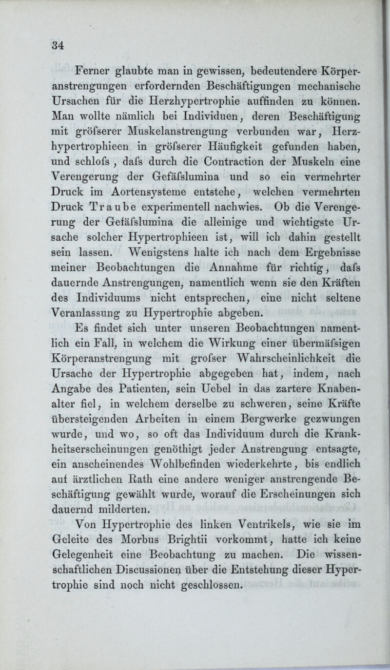 Ferner glaubte man in gewissen, bedeutendere Körper- anstrengungen erfordernden Beschäftigungen mechanische Ursachen für die Herzhypertrophie auffinden zu können. Man wollte nämlich bei Individuen, deren Beschäftigung mit gröfserer Muskelanstrengung verbunden war, Herz- hypertrophieen in gröfserer Häufigkeit gefunden haben, und schlofs , dafs durch die Contraction der Muskeln eine Verengerung der Gefäfslumina und so ein vermehrter Druck im Aortensysteme entstehe, welchen vermehrten Druck Traube experimentell nachwies. Ob die Verenge- rung der Gefäfslumina die alleinige und wichtigste Ur- sache solcher Hypertrophieen ist, will ich dahin gestellt sein lassen. Wenigstens halte ich nach dem Ergebnisse meiner Beobachtungen die Annahme für richtig, dafs dauernde Anstrengungen, namentlich wenn sie den Kräften des Individuums nicht entsprechen, eine nicht seltene Veranlassung zu Hypertrophie abgeben. Es findet sich unter unseren Beobachtungen nament- lich ein Fall, in welchem die Wirkung einer übermäfsigen Körperanstrengung mit grofser Wahrscheinlichkeit die Ursache der Hypertrophie abgegeben hat, indem, nach Angabe des Patienten, sein Uebel in das zartere Knaben- alter fiel, in welchem derselbe zu schweren, seine Kräfte übersteigenden Arbeiten in einem Bergwerke gezwungen wurde, und wo, so oft das Individuum durch die Krank- heitserscheinungen genöthigt jeder Anstrengung entsagte, ein anscheinendes Wohlbefinden wiederkehrte, bis endlich auf ärztlichen B,ath eine andere weniger anstrengende Be- schäftigung gewählt wurde, worauf die Erscheinungen sich dauernd milderten. Von Hypertrophie des linken Ventrikels, wie sie im Geleite des Morbus Brightii vorkommt, hatte ich keine Gelegenheit eine Beobachtung zu machen. Die wissen- schaftlichen Discussionen über die Entstehung dieser Hyper- trophie sind noch nicht geschlossen.