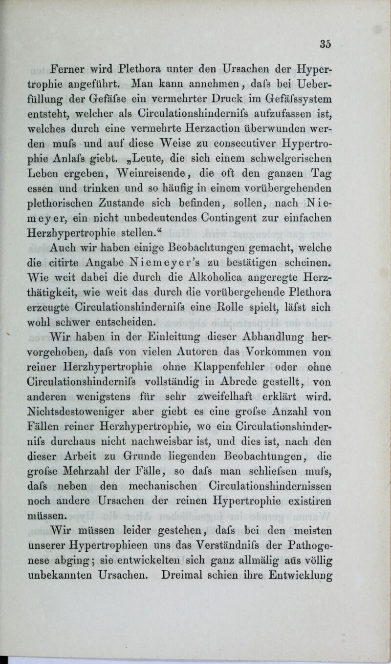 Ferner wird Plethora unter den Ursachen der Hyper- trophie angeführt. Man kann annehmen, dafs bei Ueber- füllung der Gefäfse ein vermehrter Druck im Gefäfssystem entsteht, welcher als Circulationshindernifs aufzufassen ist, welches durch eine vermehrte Herzaction überwunden wer- den mufs und auf diese Weise zu consecutiver Hypertro- phie Anlafs giebt. „Leute, die sich einem schwelgerischen Leben ergeben, Weinreisende, die oft den ganzen Tag essen und trinken und so häufig in einem vorübergehenden plethorischen Zustande sich befinden, sollen, nach Nie- meyer, ein nicht unbedeutendes Contingent zur einfachen Herzhypertrophie stellen.“ Auch wir haben einige Beobachtungen gemacht, welche die citirte Angabe Niemeyer’s zu bestätigen scheinen. Wie weit dabei die durch die Alkoholica angeregte Herz- thätigkeit, wie weit das durch die vorübergehende Plethora erzeugte Circulationshindernifs eine Bolle spielt, läfst sich wohl schwer entscheiden. Wir haben in der Einleitung dieser Abhandlung her- vorgehoben, dafs von vielen Autoren das Vorkommen von reiner Herzhypertrophie ohne Klappenfehler oder ohne Circulationshindernifs vollständig in Abrede gestellt, von anderen wenigstens für sehr zweifelhaft erklärt wird. Nichtsdestoweniger aber giebt es eine grofse Anzahl von Fällen reiner Herzhypertrophie, wo ein Circulationshinder- nifs durchaus nicht nachweisbar ist, und dies ist, nach den dieser Arbeit zu Grunde liegenden Beobachtungen, die grofse Mehrzahl der Fälle, so dafs man schliefsen mufs, dafs neben den mechanischen Circulationshindernissen noch andere Ursachen der reinen Hypertrophie existiren müssen. Wir müssen leider gestehen, dafs bei den meisten unserer Hypertrophieen uns das Verständnifs der Pathoge- nese abging; sie entwickelten sich ganz allmälig aus völlig unbekannten Ursachen. Dreimal schien ihre Entwicklung