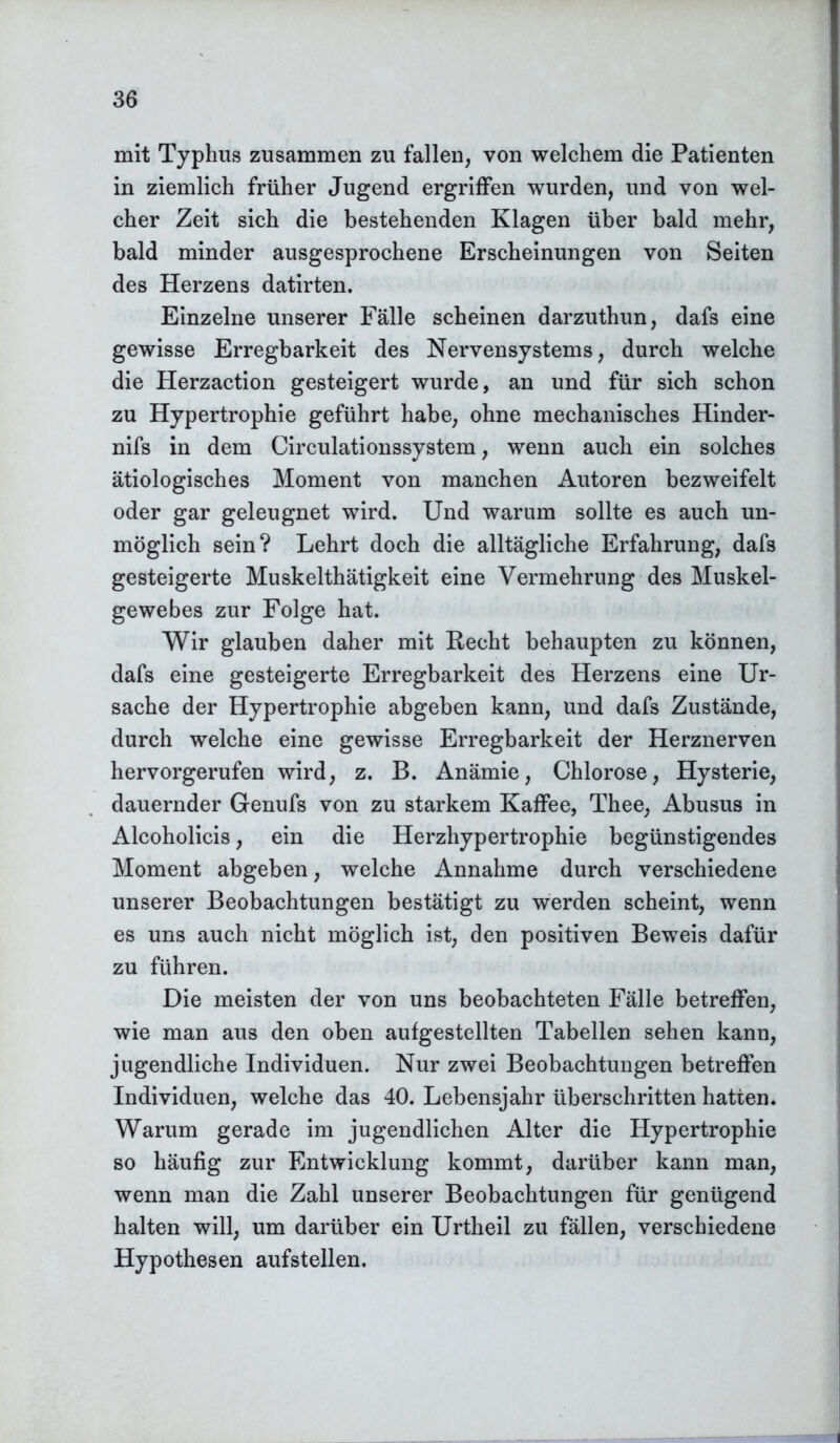 mit Typhus zusammen zu fallen, von welchem die Patienten in ziemlich früher Jugend ergriffen wurden, und von wel- cher Zeit sich die bestehenden Klagen über bald mehr, bald minder ausgesprochene Erscheinungen von Seiten des Herzens datirten. Einzelne unserer Fälle scheinen darzuthun, dafs eine gewisse Erregbarkeit des Nervensystems, durch welche die Herzaction gesteigert wurde, an und für sich schon zu Hypertrophie geführt habe, ohne mechanisches Hinder- nifs in dem Circulationssystem, wenn auch ein solches ätiologisches Moment von manchen Autoren bezweifelt oder gar geleugnet wird. Und warum sollte es auch un- möglich sein? Lehrt doch die alltägliche Erfahrung, dafs gesteigerte Muskelthätigkeit eine Vermehrung des Muskel- gewebes zur Folge hat. Wir glauben daher mit Hecht behaupten zu können, dafs eine gesteigerte Erregbarkeit des Herzens eine Ur- sache der Hypertrophie abgeben kann, und dafs Zustände, durch welche eine gewisse Erregbarkeit der Herznerven hervorgerufen wird, z. B. Anämie, Chlorose, Hysterie, dauernder Genufs von zu starkem Kaffee, Thee, Abusus in Alcoholicis, ein die Herzhypertrophie begünstigendes Moment abgeben, welche Annahme durch verschiedene unserer Beobachtungen bestätigt zu werden scheint, wenn es uns auch nicht möglich ist, den positiven Beweis dafür zu führen. Die meisten der von uns beobachteten Fälle betreffen, wie man aus den oben aufgestellten Tabellen sehen kann, jugendliche Individuen. Nur zwei Beobachtungen betreffen Individuen, welche das 40. Lebensjahr überschritten hatten. Warum gerade im jugendlichen Alter die Hypertrophie so häufig zur Entwicklung kommt, darüber kann man, wenn man die Zahl unserer Beobachtungen für genügend halten will, um darüber ein Urtheil zu fällen, verschiedene Hypothesen aufstellen.