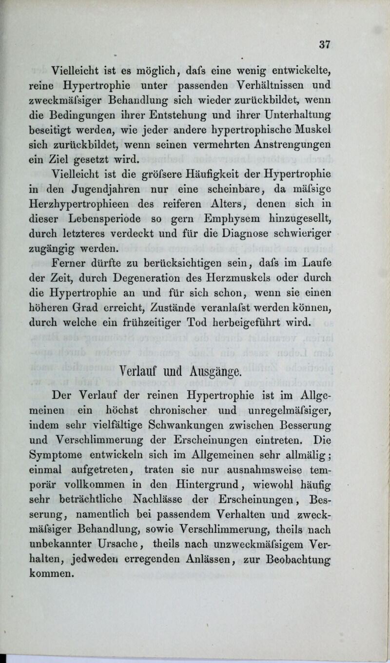 Vielleicht ist es möglich, dafs eine wenig entwickelte, reine Hypertrophie unter passenden Verhältnissen und zweckmäfsiger Behandlung sich wieder zurückbildet, wenn die Bedingungen ihrer Entstehung und ihrer Unterhaltung beseitigt werden, wie jeder andere hypertrophische Muskel sich zurückbildet, wenn seinen vermehrten Anstrengungen ein Ziel gesetzt wird. Vielleicht ist die gröfsere Häufigkeit der Hypertrophie in den Jugendjahren nur eine scheinbare, da mäfsige Herzhypertrophieen des reiferen Alters, denen sich in dieser Lebensperiode so gern Emphysem hinzugesellt, durch letzteres verdeckt und für die Diagnose schwieriger zugängig werden. Ferner dürfte zu berücksichtigen sein, dafs im Laufe der Zeit, durch Degeneration des Herzmuskels oder durch die Hypertrophie an und für sich schon, wenn sie einen höheren Grad erreicht, Zustände veranlafst werden können, durch welche ein frühzeitiger Tod herbeigeführt wird. Verlauf und Ausgänge. Der Verlauf der reinen Hypertrophie ist im Allge- meinen ein höchst chronischer und unregelmäfsiger, indem sehr vielfältige Schwankungen zwischen Besserung und Verschlimmerung der Erscheinungen eintreten. Die Symptome entwickeln sich im Allgemeinen sehr allmälig; einmal aufgetreten, traten sie nur ausnahmsweise tem- porär vollkommen in den Hintergrund, wiewohl häufig sehr beträchtliche Nachlässe der Erscheinungen, Bes- serung, namentlich bei passendem Verhalten und zweck- mäfsiger Behandlung, sowie Verschlimmerung, theils nach unbekannter Ursache, theils nach unzweckmäfsigem Ver- halten, jedweden erregenden Anlässen, zur Beobachtung kommen.