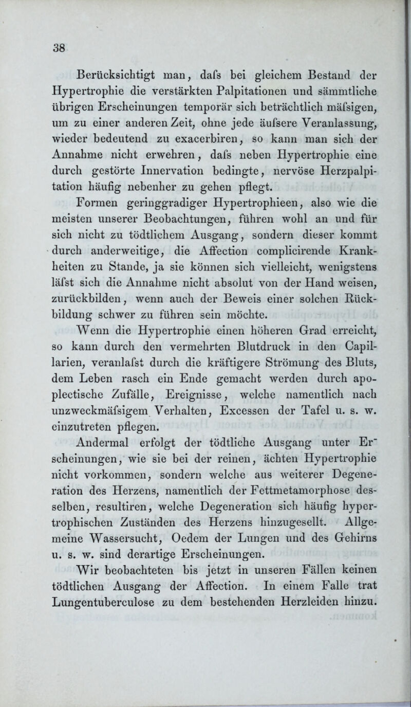 Berücksichtigt man, dafs bei gleichem Bestand der Hypertrophie die verstärkten Palpitationen und sämmtliche übrigen Erscheinungen temporär sich beträchtlich mäfsigen, um zu einer anderen Zeit, ohne jede äufsere Veranlassung, wieder bedeutend zu exacerbiren, so kann man sich der Annahme nicht erwehren, dafs neben Hypertrophie eine durch gestörte Innervation bedingte, nervöse Herzpalpi- tation häufig nebenher zu gehen pflegt. Formen geringgradiger Hypertrophieen, also wie die meisten unserer Beobachtungen, führen wohl an und für sich nicht zu tödtlichem Ausgang, sondern dieser kommt durch anderweitige, die AfFection complicirende Krank- heiten zu Stande, ja sie können sich vielleicht, wenigstens läfst sich die Annahme nicht absolut von der Hand weisen, zurückbilden, wenn auch der Beweis einer solchen Rück- bildung schwer zu führen sein möchte. Wenn die Hypertrophie einen höheren Grad erreicht, so kann durch den vermehrten Blutdruck in den Capil- larien, veranlafst durch die kräftigere Strömung des Bluts, dem Leben rasch ein Ende gemacht werden durch apo- plectische Zufälle, Ereignisse, welche namentlich nach unzweckmäfsigem Verhalten, Excessen der Tafel u. s. w. einzutreten pflegen. Andermal erfolgt der tödtliche Ausgang unter Er scheinungen, wie sie bei der reinen, ächten Hypertrophie nicht Vorkommen, sondern welche aus weiterer Degene- ration des Herzens, namentlich der Fettmetamorphose des- selben, resultiren, welche Degeneration sich häufig hyper- trophischen Zuständen des Herzens hinzugesellt. Allge- meine Wassersucht, Oedem der Lungen und des Gehirns u. s. w. sind derartige Erscheinungen. Wir beobachteten bis jetzt in unseren Fällen keinen tödtlichen Ausgang der AfFection. In einem Falle trat Lungentuberculose zu dem bestehenden Herzleiden hinzu.