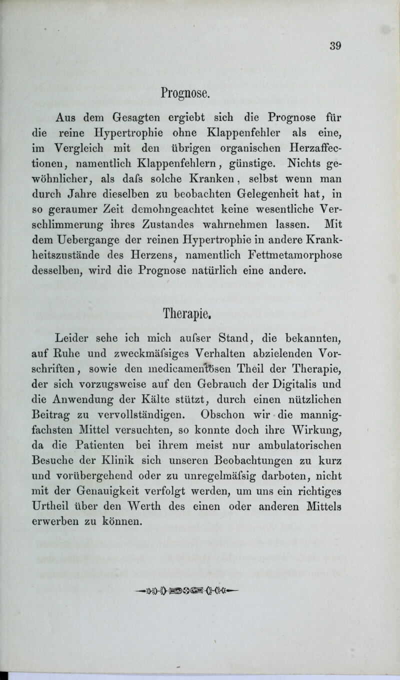 Prognose. Aus dem Gesagten ergiebt sich die Prognose für die reine Hypertrophie ohne Klappenfehler als eine, im Vergleich mit den übrigen organischen Herzaffec- tionen, namentlich Klappenfehlern, günstige. Nichts ge- wöhnlicher, als dafs solche Kranken, selbst wenn man durch Jahre dieselben zu beobachten Gelegenheit hat, in so geraumer Zeit demohngeachtet keine wesentliche Ver- schlimmerung ihres Zustandes wahrnehmen lassen. Mit dem Uebergange der reinen Hypertrophie in andere Krank- heitszustände des Herzens^ namentlich Fettmetamorphose desselben, wird die Prognose natürlich eine andere. Therapie. Leider sehe ich mich aufser Stand, die bekannten, auf Kühe und zweckmäfsiges Verhalten abzielenden Vor- schriften, sowie den medicamentesen Theil der Therapie, der sich vorzugsweise auf den Gebrauch der Digitalis und die Anwendung der Kälte stützt, durch einen nützlichen Beitrag zu vervollständigen. Obschon wir die mannig- fachsten Mittel versuchten, so konnte doch ihre Wirkung, da die Patienten bei ihrem meist nur ambulatorischen Besuche der Klinik sich unseren Beobachtungen zu kurz und vorübergehend oder zu unregelmäfsig darboten, nicht mit der Genauigkeit verfolgt werden, um uns ein richtiges Urtheil über den Werth des einen oder anderen Mittels erwerben zu können.