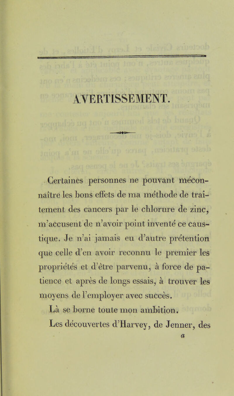 AVERTISSEMENT. Certaines personnes ne pouvant mécon- naître les bons effets de ma méthode de trai- tement des cancers par le chlorure de zinc, m'accusent de n'avoir point inventé ce caus- tique. Je n'ai jamais eu d'autre prétention que celle d'en avoir reconnu le premier les propriétés et d'être parvenu, à force de pa- tience et après de longs essais, à trouver les moyens de l'employer avec succès. Là se borne toute mon ambition. Les découvertes d'Harvey, de Jenner, des a