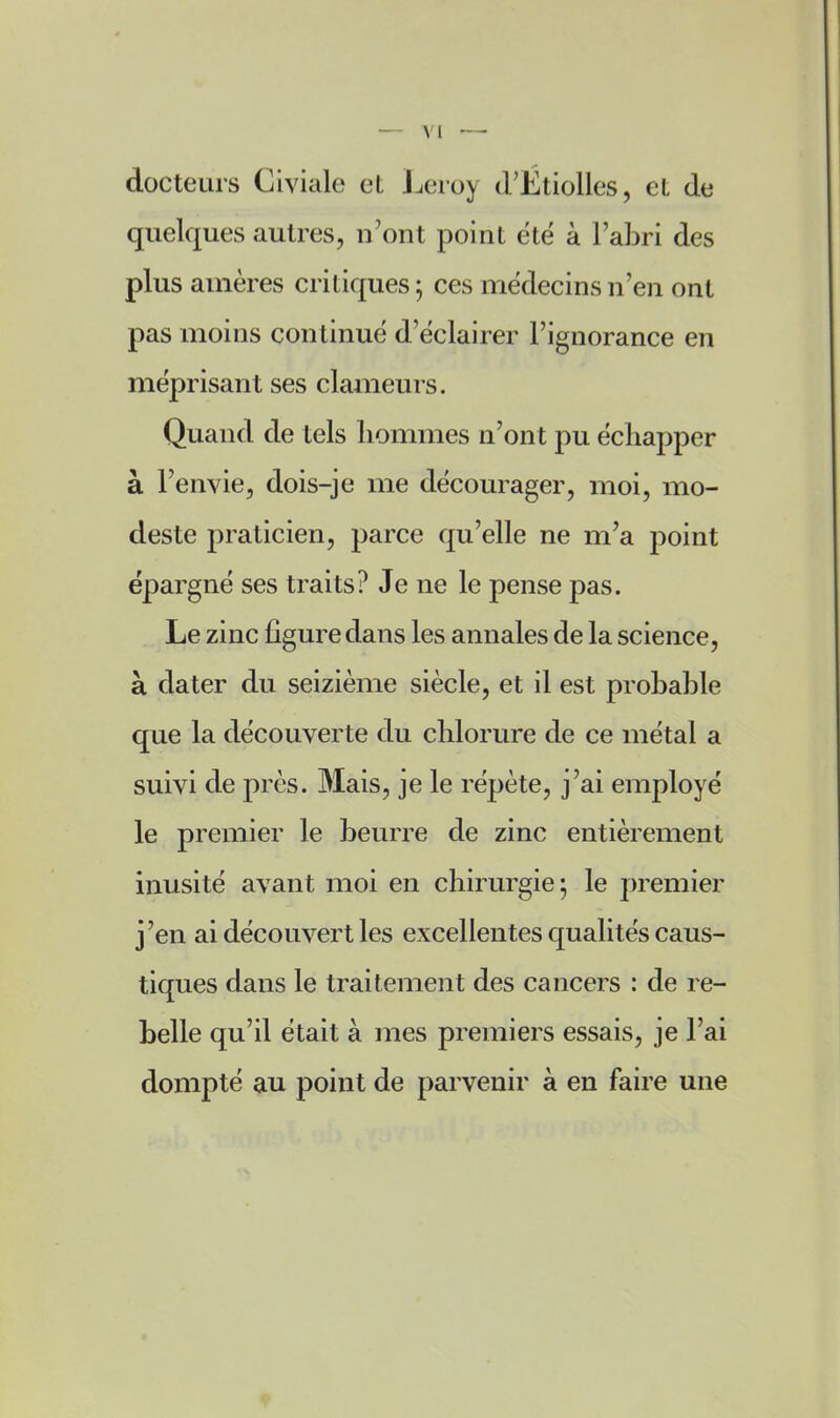 docteurs Clviale et J^eroy d'Ëtiolles, et de quelques autres, n'ont point été à l'abri des plus amères critiques ; ces médecins n'en ont pas moins continue d'ëclairer l'ignorance en méprisant ses clameurs. Quand de tels liommes n'ont pu échapper à l'envie, dois-je me décourager, moi, mo- deste praticien, parce qu'elle ne m'a point épargné ses traits? Je ne le pense pas. Le zinc figure dans les annales de la science, à dater du seizième siècle, et il est probable que la découverte du chlorure de ce métal a suivi de près. Mais, je le répète, j'ai employé le premier le beurre de zinc entièrement inusité avant moi en chirurgie; le premier j'en ai découvert les excellentes qualités caus- tiques dans le traitement des cancers : de re- belle qu'il était à mes premiers essais, je l'ai dompté au point de parvenir à en faire une
