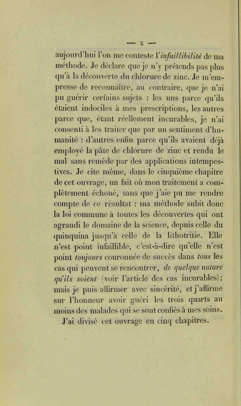 aujourd'hui l'on nie conteste VinfaiUibiliié de ma méthode. Je déclare que je n'y prétends pas plus qu'à la découverte du chlorure de zinc. Je m'em- presse de reccmnaître, au contraire, que je n'ai pu guérir certains sujets : les uns parce qu'ils étaient indociles à mes prescriptions, les autres parce que, étant réellement incurables, je n'ai consenti à les traiter que par un sentiment d'hu- manité : d'autres enfin parce qu'ils avaient déjà employé la pâte de chlorure de zinc et rendu le mal sans remède par des applications intempes- tives. Je cite même, dans le cinquième chapitre de cet ouvrage, un fait où mon traitement a com- plètement échoué, sans que j'aie pu me rendre compte de ce résultat : ma méthode subit donc la loi commune à toutes les découvertes qui ont agrandi le domaine de la science, depuis celle du quinquina jusqu'à celle de la lithotritie. Elle n'est point infaillible, c'est-à-dire qu'elle n'est point toujours couronnée de succès dans tous les cas qui peuvent se rencontrer, de quelque nature qu'ils soient (voir l'article des cas incurables); mais je puis affirmer avec sincérité, et j'affirme sur l'honneur avoir guéri les trois quarts au moins des malades qui se sont confiés à mes soins. J'ai divisé cet ouvrage en cinq chapitres.