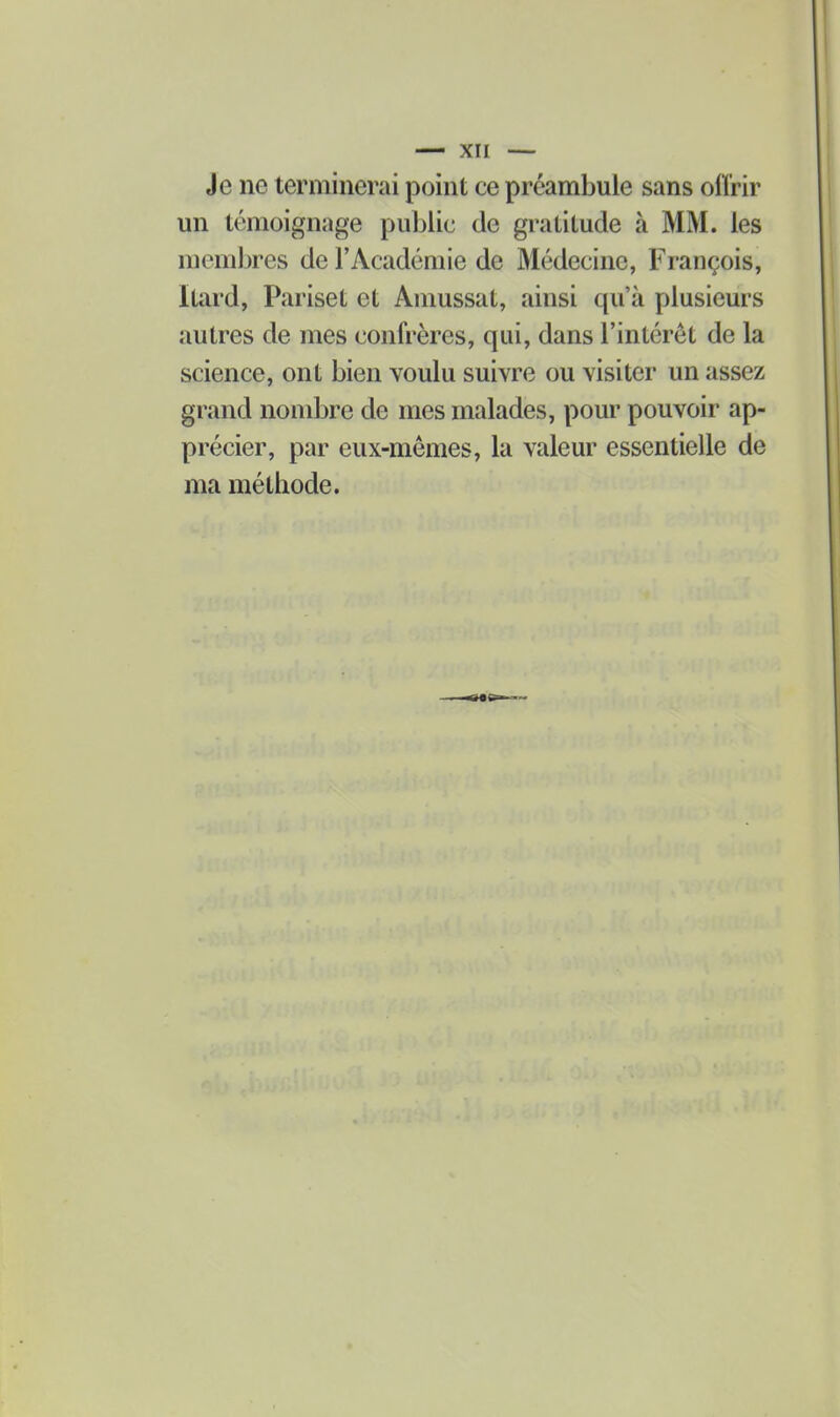 Je ne terminerai point ce préambule sans offrir un témoignage puljlic de gratitude à MM. les membres de l'Académie de Médecine, François, Itard, Pariset et Amussat, ainsi qu'à plusieurs autres de mes confrères, qui, dans l'intérêt de la science, ont bien voulu suivre ou visiter un assez grand nombre de mes malades, pour pouvoir ap- précier, par eux-mêmes, la valeur essentielle de ma méthode.