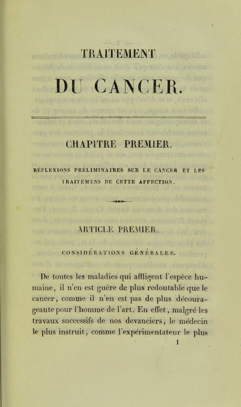 TRAITEMENT DU CANCER. CHAPITRE PRE3ilER. RÉFLEXIONS PRÉLIMINAIRES SUR LE CANCER ET LES TRAITEMEiNS DE CETTE AFFECTION. ARTICLE PREMIER. CONSIDÉRATIONS gÉn Ér VLES. De tontes les maladies qui affligent l'espèce hu- maine, il n'en est guère de plus redoutable que le cancer, comme il n'en est pas de plus découra- geante pour l'homme de l'art. En effet, malgré les travaux successifs de nos devanciers, le méxlecin le plus instruit, comme rexpérimentateur le plus 1