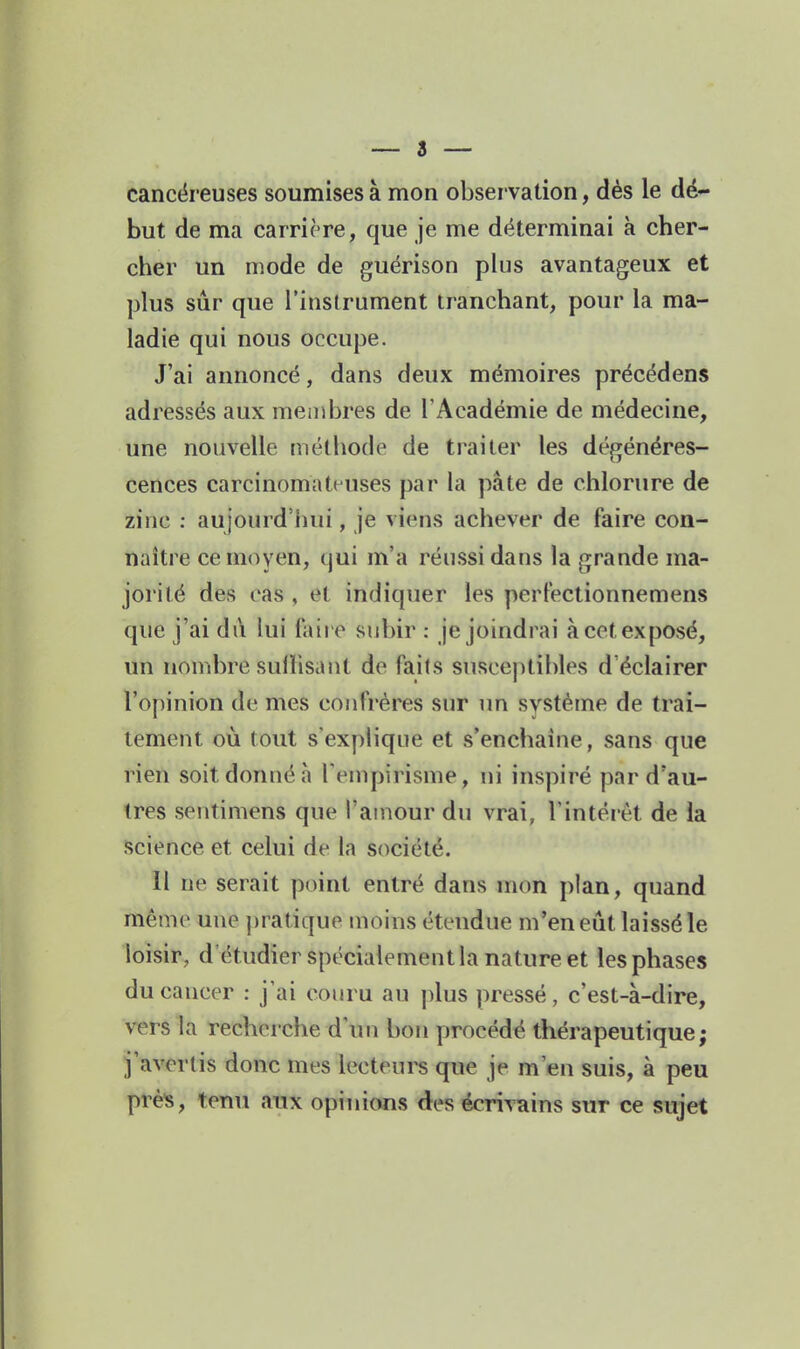 cancéreuses soumises à mon observation, dès le dé- but de ma carrière, que je me déterminai à cher- cber un mode de guérison plus avantageux et plus sur que l'instrument tranchant, pour la ma- ladie qui nous occupe. J'ai annoncé, dans deux mémoires précédens adressés aux membres de l'Académie de médecine, une nouvelle méthode de traiter les dégénéres- cences carcinomattuses par la pâte de chlorure de zinc ; aujourd'hui, je viens achever de faire con- naître ce moyen, qui m'a réussi dans la grande ma- jorité des cas , et indiquer les perFectionnemens que j'ai dû lui l'aire subir : je joindrai à cet exposé, un nombre sullisant de faits susceptibles d'éclairer l'opinion de mes confrères sur un système de trai- tement où tout s expHque et s'enchaine, sans que rien soit donné à rempirisme, ni inspiré par d'au- tres sentimens que l'amour du vrai, l'intérêt de la science et celui de la société. Il ne serait point entré dans mon plan, quand même une pratique moins étendue m'en eût laissé le loisir, d'étudier spécialement la nature et les phases du cancer : j'ai couru au plus pressé, c'est-à-dire, vers la recherche d'un bon procédé thérapeutique; j'avertis donc mes lecteurs que je m'en suis, à peu près, tenu aux opinions des écrivains sur ce sujet