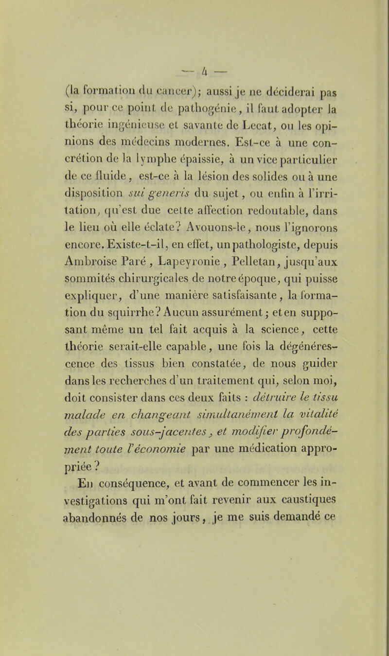 (la formation du cancer); aussi je ne déciderai pas si, pour ce point de pathogënie, il faut adopter la théorie ingénieuse et savante de Lecat, ou les opi- nions des médecins modernes. Est-ce à une con- crétion de la lymphe épaissie, à un vice particulier de ce fluide, est-ce à la lésion des solides ou à une disposition ^7^/ generis du sujet, ou enlin à l'irri- tation^ qu'est due celte aifection redoutable, dans le lieu oii elle éclate? Avouons-le, nous l'ignorons encore. Existe-t-il, en effet, unpathologiste, depuis Ambroise Paré , Lapeyronie , Pelletan, jusqu'aux sommités chirurgicales de notre époque, qui puisse expliquer, d'une manière satisfaisante, la forma- tion du squirrhe? Aucun assurément; et en suppo- sant même un tel fait acquis à la science, cette théorie serait-elle capable, une fois la dégénéres- cence des tissus bien constatée, de nous guider dans les recherches d'un traitement qui, selon moi, doit consister dans ces deux faits : détruire le tissu malade en changeant simultanément la vitalité des parties sous-jacentes, et modifier profondé^ ment toute Véconomie par une médication appro- priée ? En conséquence, et avant de commencer les in- vestigations qui m'ont fait revenir aux caustiques abandonnés de nos jours, je me suis demandé ce