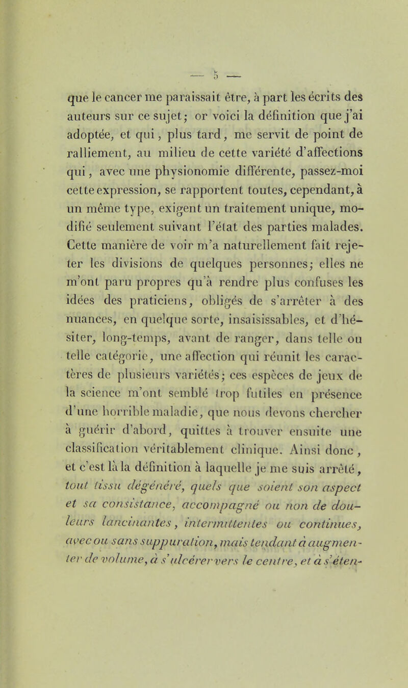 que le cancer me paraissait être, à part les écrits des auteurs sur ce sujet; or voici la définition que j'ai adoptée, et qui, plus tard, me servit de point de ralliement, au milieu de cette variété d'affections qui, avec une physionomie différente, passez-moi cette expression, se rapportent toutes, cependant, à un même type, exigent un traitement unique, mo- difié seulement suivant l'élat des parties malades. Cette manière de voir m'a naturellement fait reje- ter les divisions de quelques personnes; elles ne m'ont paru propres qu'à rendre plus confuses les idées des praticiens, obligés de s'arrêter à des nuances, en quelque sorte, insaisissables, et d'hé- siter, long-temps, avant de ranger, dans telle ou telle catégorie, une affection qui réunit les carac- tères de plusieurs variétés; ces espèces de jeux de la science m'ont semblé Irop fiitiles en présence d'une borriblemaladie, que nous devons chercher à guérir d'abord, quittes à trouver ensuite une classification véritablement clinique. Ainsi donc , et c'est là la définition à laquelle je me suis arrêté, tout tissu dégénéré^ quels que soient son aspect et sa consistance, accompagné ou non de dou- leurs lancinantes, intenmttenles ou continues, avec ou sans suppuration, mais tendant à augmen- ter de volume, à s ulcérervers le centre, et à séten-