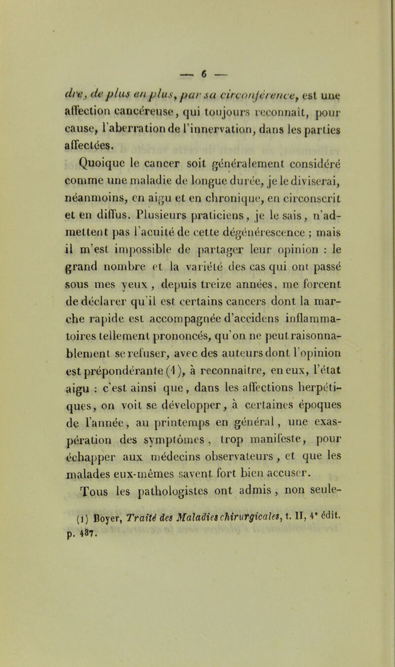 (Irey de plus en plus^ pur sa circonjérefu ef est uue affection cancéreuse, qui toujours reconnaît, pour cause, Taberrationde l'innervation, dans les parties affectées. Quoique le cancer soit généralement considéré comme une maladie de longue durée, je le diviserai, néanmoins, en ai(ju et en chronique, en circonscrit et en diffus. Plusieurs praticiens, je lésais, n'ad- mettent pas l'acuité de cette dégénérescence ; mais il m'est impossible de partager leur opinion : le grand nombre et la variété des cas qui ont passé sous mes yeux, depuis treize années, me forcent de déclarer qu il est certains cancers dont la mar- che rapide est accompagnée d'accidens inflamma- toires tellement prononcés, qu'on ne peut raisonna- blement se refuser, avec des auteurs dont l'opinion est prépondérante (1 ), à reconnaître, en eux, l'état aigu : c'est ainsi que, dans les affections herpéti- ques, on voit se développer, à certaines époques de l'année, au printemps en général, une exas- pération des symptômes, trop manifeste, pour échapper aux médecins observateurs, et que les malades eux-mêmes savent fort bien accuser. Tous les pathologistes ont admis , non seule- (1) Boyer, Traité des Maladies chirurgicales, t. II, 4* édit. p. 487.