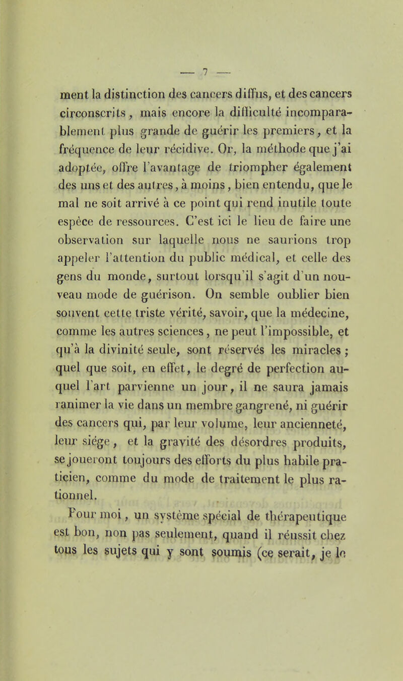 ment la distinction des cancers diffus, et des cancers circonscrits, mais encore la dilliculté incompara- blement plus grande de guérir les premiers, et Ja fréquence de leur récidive. Or, la méthode que j'ai adoptée, offre l'avantage de triompher également des uns et des autres, à moins, bien entendu, que le mal ne soit arrivé à ce point qui rend inutile toute espèce de ressources. C'est ici le lieu de faire une observation sur laquelle nous ne saurions trop appeler l'attention du public médical, et celle des gens du monde, surtout lorsqu'il s'agit d'un nou- veau mode de guérison. On semble oublier bien souvent cette triste vérité, savoir, que la médecine, comme les autres sciences, ne peut l'impossible, et qu'à la divinité seule, sont réservés les miracles ; quel que soit, en effet, le degré de perfection au- quel l'art parvienne un jour, il ne saura jamais ranimer la vie dans un membre gangrené, ni guérir des cancers qui, par leur volume, leur ancienneté, leur siège, et la gravité des désordres produits, se joueront toujours des efforts du plus habile pra- ticien, comme du mode de traitement le plus ra- tionnel. Pour moi, yn système spécial de thérapeutique est bon, non pas seulement, quand il réussit chez tous les sujets qui y sont soumis (ce serait, je h