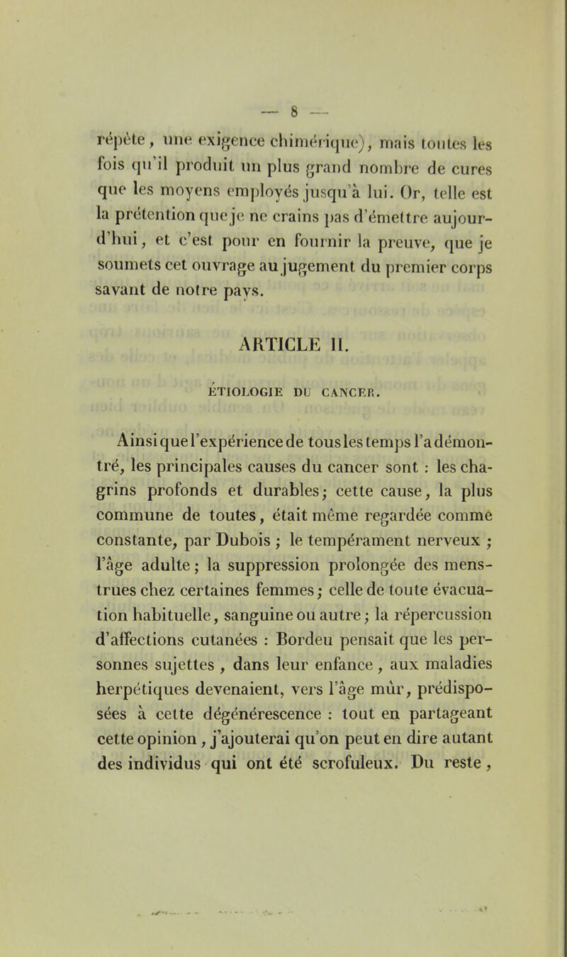 répète, une exigence chiniéiiqne), mais toutes les fois qu'il produit un plus grand nombre de cures que les moyens employés jusqu'à lui. Or, telle est la prétention que je ne crains pas d'émettre aujour- d'hui , et c'est pour en fournir la preuve, que je soumets cet ouvrage au jugement du premier corps savant de notre pays. ARTICLE II. ÉTIOLOGIE DU CANCER. Ainsi que l'expérience de tous les temps Ta démon- tré, les principales causes du cancer sont : les cha- grins profonds et durables,- cette cause, la plus commune de toutes, était môme regardée comme constante, par Dubois ; le tempérament nerveux ; l'âge adulte ; la suppression prolongée des mens- trues chez certaines femmes; celle de toute évacua- tion habituelle, sanguine ou autre ; la répercussion d'affections cutanées : Bordeu pensait que les per- sonnes sujettes , dans leur enfance , aux maladies herpétiques devenaient, vers l'âge mûr, prédispo- sées à cette dégénérescence ; tout en partageant cette opinion, j'ajouterai qu'on peut en dire autant des individus qui ont été scrofuleux. Du reste,