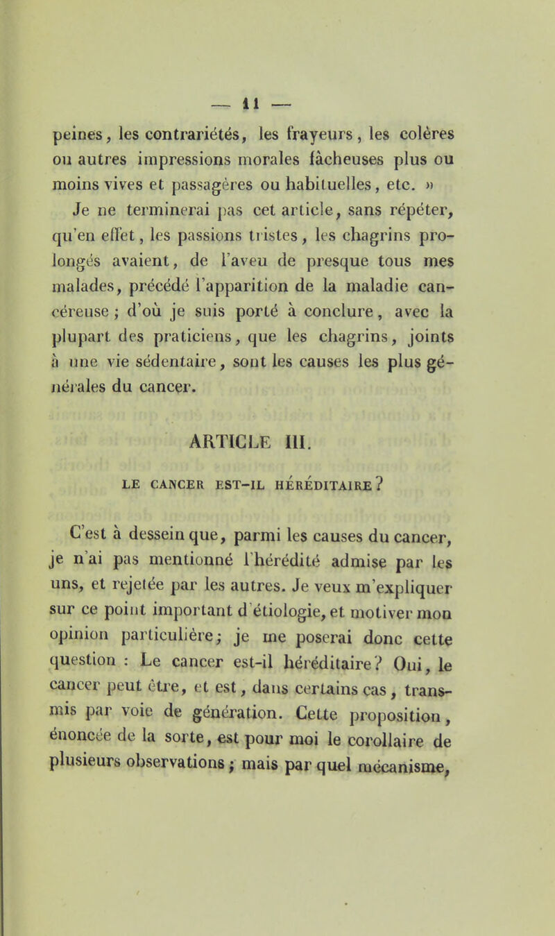 peines, les contrariétés, les frayeurs, les colères ou autres impressions morales fâcheuses plus ou moins vives et passagères ou habituelles, etc. » Je lie terminerai pas cet article, sans répéter, qu'en efl'et, les passions tristes, les chagrins pro- longés avaient, de l'aveu de presque tous mes malades, précédé l'apparition de la maladie can- céreuse ; d'oii je suis porté à conclure, avec la plupart des praticiens, que les chagrins, joints à une vie sédentaire, sont les causes les plus gé- néi ales du cancer. ARTICLE III. LE CANCER EST-IL HEREDITAIRE? C'est à dessein que, parmi les causes du cancer, je n'ai pas mentionné Thérédité admise par les uns, et rejetée par les autres. Je veux m'expliquer sur ce point important d étiologie, et motiver mon opinion particulière; je me poserai donc cette question : Le cancer est-il héréditaire? Oui, le cancer peut étie, et est, dans certains cas, trans- mis par voie de génération. Cette proposition, énoncée de la sorte, est pour moi le corollaire de plusieurs observations ; mais par quel mécanisme, /