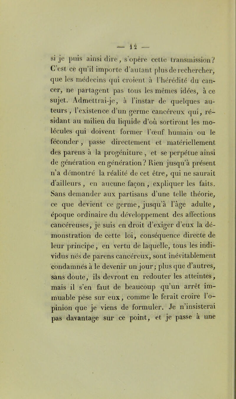 — l'I — si je puis ainsi dire, s opère cetlo transmission? C'est ce qu'il importe d'autant plus de rechercher, que les médecins qui croient à l'hérédité du can- cer, ne partagent pas tous les mêmes idées, à ce sujet. Admettrai-je, à l'instar de quelques au- teurs , l'existence d'un germe cancéreux qui, ré- sidant au milieu du liquide d'où sortiront les mo- lécules qui doivent former l'œuf humain ou le féconder, passe dh-ectement et matériellement des parens à la progéniture , et se perpétue ainsi de génération en génération ? Rien jusqu'à présent n'a démontré la réalité de cet être, qui ne saurait d'ailleurs , en aucune façon , expliquer les faits. Sans demander aux partisans d'une telle théorie, ce que devient ce germe, jusqu'à l'âge adulte, époque ordinaire du développement des afiections cancéreuses, je suis endroit d'exiger d'eux la dé- monstration de cette loi, conséquence directe de leur principe, en vertu de laquelle, tous les indi- vidus nés de parens cancéreux, sont inévitablement condamnés à le devenir un jour ; plus que d'autres, sans doute, ils devront en redouter les atteintes, mais il s'en faut de beaucoup qu'un arrêt im- muable pèse sur eux, comme le ferait croire l'o- pinion que je viens de formuler. Je n'insisterai pas davantage sur ce point, et je passe à une