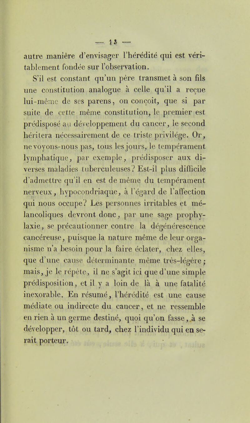 — 15 — autre manière d'envisager l'hérédité qui est véri- tablement fondée sur l'observation. S'il est constant qu'un père transmet à son fils une constitution analogue à celle qu'il a reçue lui-même de ses parens, on conçoit, que si par suite de cette même constitution, le premier est prédisposé au développement du cancer, le second héritera nécessairement de ce triste privilège. Or, ne voyons-nous pas, tous les jours, le tempérament lymphatique, par exemple, prédisposer aux di- verses maladies tuberculeuses .'' Est-il plus difficile d'admettre qu'il en est de même du tempérament nerveux, hypocondriaque, à l'égard de l'aOection qui nous occupe? Les personnes irritables et mé- lancoliques devront donc, par une sage prophy- laxie, se précautionner contre la dégénérescence cancéreuse, puisque la nature même de leur orga- nisme n'a besoin pour la faire éclater, chez elles, que d'une cause déterminante même très-légêre; mais, je le répète, il ne s'agit ici que d'une simple prédisposition, et il y a loin de là à une fatalité inexorable. En résumé, l'hérédité est une cause médiate ou indirecte du cancer, et ne ressemble en rien à un germe destiné, quoi qu'on fasse, .à se développer, tôt ou tard, chez l'individu qui en se- rait porteur.