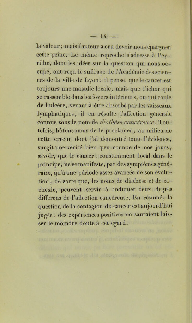 la valeur; mais l'auteur a cru devoir nous épargner cette peine. Le même reproclie s'adresse à Pey- rilhe, dont les idées sur la question qui nous oc- cupe, ont reçu le suflrage de l'Académie des scien- ces de la ville de Lyon : il pense, que le cancer est toujours une maladie locale, mais que l'ichor qui se rassemble dans les foyers intérieurs, ou qui coule de l'ulcère, venant à être absorbé par les vaisseaux lymphatiques, il en résulte l'afFection générale connue sous le nom de dialhèse cancéreuse. Tou- tefois, hâtons-nous de le proclamer, au milieu de cette erreur dont j'ai démontré toute l'évidence, surgit une vérité bien peu connue de nos jours, savoir, que le cancer, constamment local dans le principe, ne se manifeste, par des symptômes géné- raux, qu'aune période assez avancée de son évolu- tion ; de sorte que, les noms de diathèse et de ca- chexie, peuvent servir à indiquer deux degrés difFérens de l'atï'ection cancéreuse. En résumé, la question de la contagion du cancer est aujourd'hui jugée : des expériences positives ne sauraient lais- ser le moindre doute à cet égard.