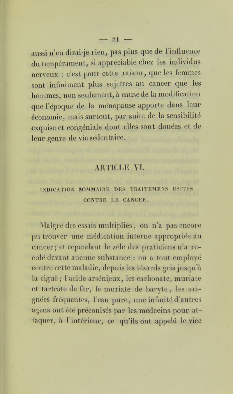 aussi n'en dirai-je rien, pas plus que de rinfluence du tempérament, si appréciable chez les individus nerveux : c'est pour cette raison, que les femmes sont infiniment plus sujettes au cancer que les hommes, non seulement, à cause de la modification que l'époque de la ménopause apporte dans leur économie^ mais surtout, par suite de la sensibilité exquise et coiigéniale dont elles sont douées et de leur genre de vie sédentaire. ARTICLE YI. liNDICATION SOMMAIRE DF.S TRAlTF.MF.NS USlTl'lS CONTRE LE CANCER. Malgré des essais multipliés, on n'a pas encore pu trouver une médication interne appropriée au cancer; et cependant le zèle des praticiens n'a re- culé devant aucune substance : on a tout employé contre cette maladie, depuis les lézards gris jusqu'à la ciguë ; l'acide arsénieux, les carbonate, muriate et tartrale de fer, le muriate de baryte, les sai- gnées fréquentes, l'eau pure, une infmité d'auti-es agens ont été préconisés par les médecins pour at- taquer, a l'intérieur, ce qu'ils ont appelé le vice