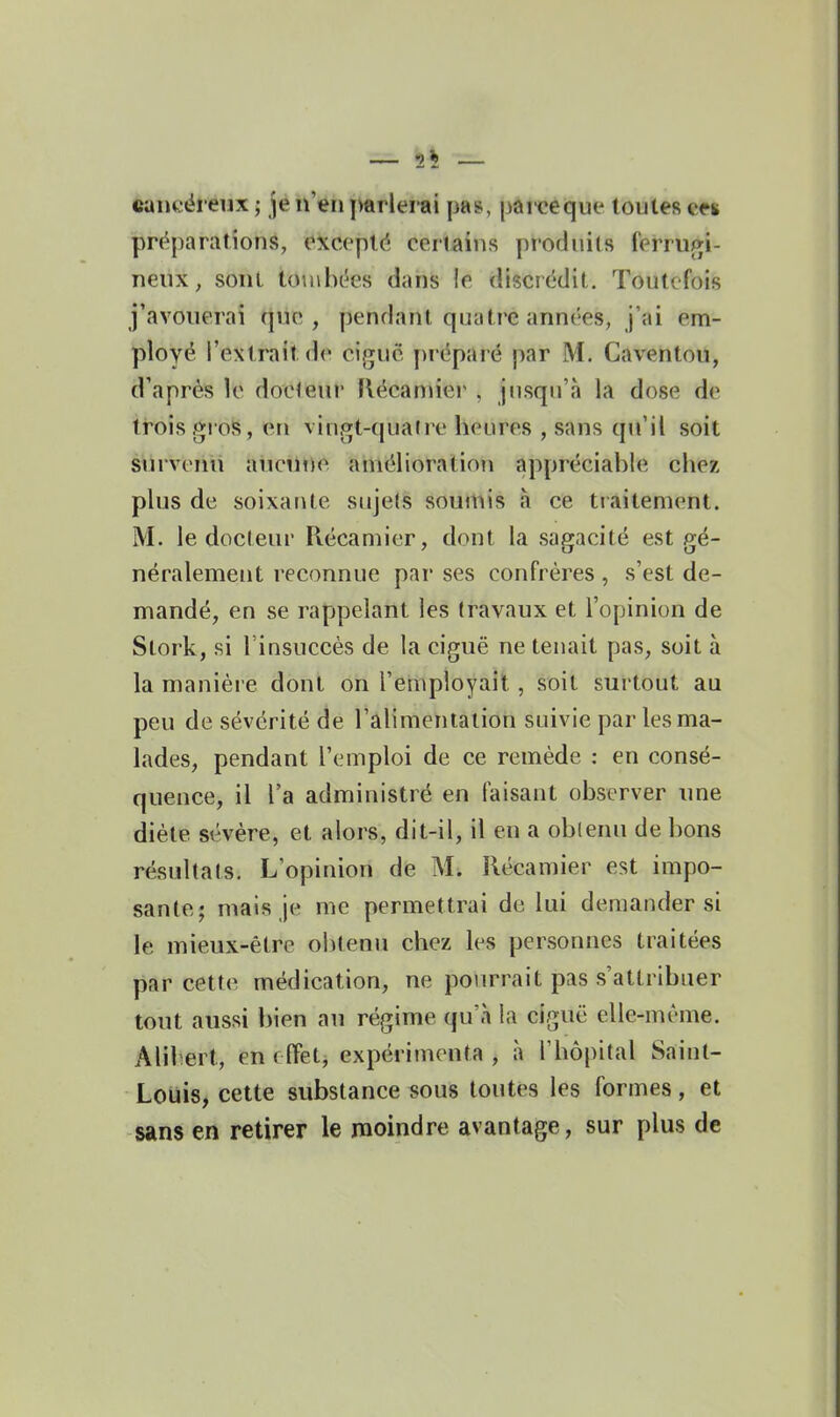 cancéreux ; je n'en j^rleitii pas, pai'ceque toutes en préparations, eitceplé certains produits ferruj>i- neux, sont touibck^s dahis le discrédit. Toutefois j'avouerai que, pendant quatre années, j'ai em- ployé l'extrait de ciguë préparé par M. Caventou, d'après le docleur flécamiei' . jusqu'à la dose de trois gi oS, en vingt-quaire heures , sans qu'il soit survenu auetnie amélioration appréciable chez plus de soixante sujets soumis à ce traitement. M. le docteur Récamier, dont la sagacité est gé- néralement reconnue par ses confrères , s'est de- mandé, en se rapipelant les travaux et l'opinion de Stork, si l'insuccès de la ciguë ne tenait pas, soit à la manière dont on l'employait, soit surtout au peu de sévérité de l'alimentation suivie par les ma- lades, pendant l'emploi de ce remède : en consé- quence, il l'a administré en faisant observer une diète sévère, et alors, dit-il, il en a obtenu de bons résultats. L'opinion de M. Récamier est impo- sante; mais je me permettrai de lui demander si le mieux-être obtenu chez les personnes traitées par cette médication, ne pourrait pas s'attribuer tout aussi bien au régime qu'à la ciguë elle-même. Alibert, en effet, expérimenta , à l'hôpital Sainl- Louis, cette substance sous toutes les formes, et sans en retirer le moindre avantage, sur plus de