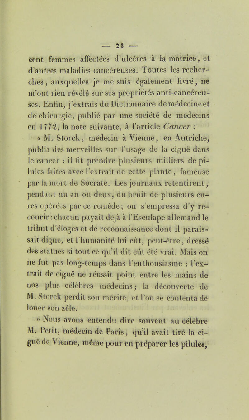 cent femmes afïectées d'ulcères à la matrice, et d'autres maladies cancéreuses. Toutes les recher- ches, auxquelles je me suis également livré, ne m'ont rien révélé sur ses propriétés anti-cancéreu- ses. Enfin, j'extrais du Dictionnaire de médecine et de chiruigie, publié par une société de médecins en 1772, la note suivante, à l'article Cancer : «M. Storck, médecin à Arienne, en Autriche, publia des merveilles sur l'usage de la ciguë dans le cancer : il Ht prendre plusieurs milliers de pi- luies faites avec l'extrait de cette plante, fameuse par la mort de Socrate. Les journaux retentirent, pendant un an ou deux, du bruit de plusieurs cu- l es opérées par ce remède \ on s'empressa d'y re- courir .chacun payait déjà à l'Esculape allemand le tribut d'éloges et de reconnaissance dont il parais- sait digne, et l'humanité lui eût, peut-être, dressé des statues si tout ce qu'il dit eût été vrai. Mais on ne fut pas long-temps dans l'enthousiasme : l'ex- trait de ciguë ne réussit pt>int entre les mains de nos plus célèbres médecins; la découverte de M. Storck perdit sou mérite, et l'on se contenta de louer son zèle. » Nous avons entendu dire souvent au célèbre M. Petit, médecin de Paris, qu'il avait tiré la ci- guë de Vienne, même pour en préparer les pilules,