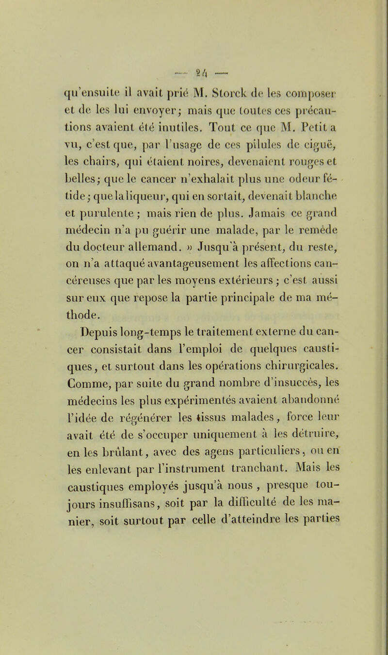 2/, —. qu'ensuite il avait prit^ M. Storck do les composer et de les lui envoyer; mais que toutes ces précau- tions avaient été inutiles. Tout ce que M. Petit a vu, c'est que, par l'usage de ces pilules de ciguë, les chaii's, qui étaient noires, devenaient rouges et belles; que le cancer n'exhalait plus une odeur fé- tide quelaliqueur, qui en sortait, devenait blanche et purulente ; mais rien de plus. Jamais ce grand médecin n'a pu guérir une malade, par le remède du docteur allemand. » Jusqu'à présent, du reste, on n'a attaqué avantageusement les affections can- céreuses que par les moyens extérieurs ; c'est aussi sur eux que repose la partie principale de ma mé- thode. Depuis long-temps le traitement externe du can- cer consistait dans l'emploi de quelques causti- ques, et surtout dans les opérations chirurgicales. Comme, par suite du grand nombre d'insuccès, les médecins les plus expérimentés avaient abandonné l'idée de régénérer les tissus malades, force leur avait été de s'occuper uniquement à les détruire, en les brûlant, avec des ageus particuliers, ou en les enlevant par l'instrument tranchant. Mais les caustiques employés jusqu'à nous , presque tou- jours insuffisans, soit par la difficulté de les ma- nier, soit surtout par celle d'atteindre les parties