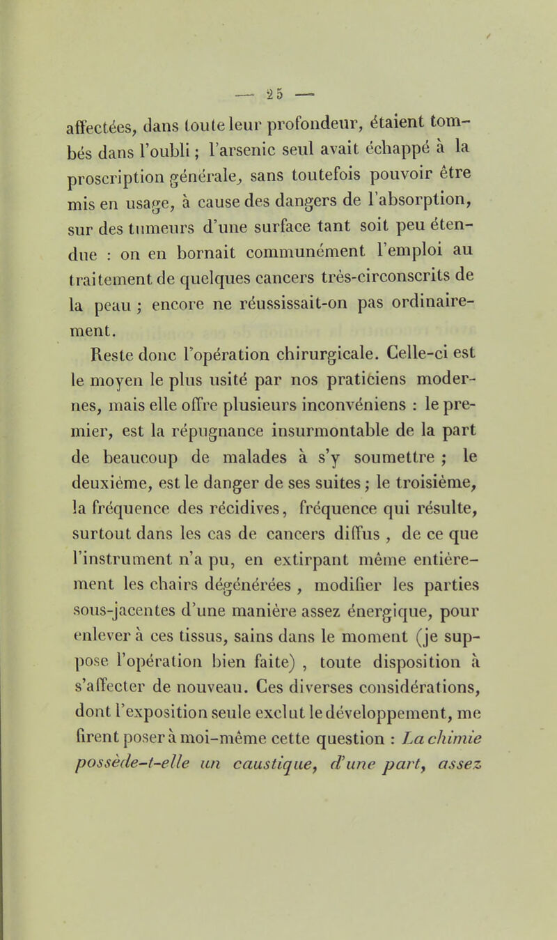 — -2 5 — affectées, clans touleleur profondeur, étaient tom- bés dans l'oubli ; l'arsenic seul avait écbappé à la proscription générale^ sans toutefois pouvoir être mis en usage, à cause des dangers de l'absorption, sur des tumeurs d'une surface tant soit peu éten- due : on en bornait communément l'emploi au traitement de quelques cancers très-circonscrits de la peau ; encore ne réussissait-on pas ordinaire- ment. Reste donc l'opération chirurgicale. Celle-ci est le moyen le plus usité par nos praticiens moder- nes, mais elle offre plusieurs inconvéniens : le pre- mier, est la répugnance insurmontable de la part de beaucoup de malades à s'y soumettre ; le deuxième, est le danger de ses suites ; le troisième, la fréquence des récidives, fréquence qui résulte, surtout dans les cas de cancers diffus , de ce que l'instrument n'a pu, en extirpant même entière- ment les chairs dégénérées , modilier les parties sous-jacentes d'une manière assez énergique, pour enlever à ces tissus, sains dans le moment (je sup- pose l'opération bien faite) , toute disposition à s'affecter de nouveau. Ces diverses considérations, dont l'exposition seule exclut le développement, me firent poser à moi-même cette question : La chimie possède-i-eUe un caustique, d'une part, assez