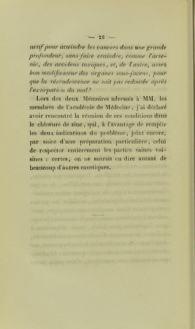 actif pow atteindre les cancers dans une gr ande profondeur., sans faire craindre^ comme l'arse- nic, des accidens toxiques, et, de tautre, assez bon modificateur des organes sous-j'acens, pour que la récrudescence ne soit pas redoutée après l'extirpation, du mal? Lors des deux Mémoires adressés à MM. les membres de l'acadéinie de Médecine , j'ai déclaré avoir rencontré la réunion de ces conditions dans le chlorure de zinc, qui, à l'avantage de remplir les deux indications du problème, joint encore, par suite d'une préparation particulière, celui de respecter entièrement les parties saines voi- sines : certes, on ne sanrAit en dire autant de beaucoup d'autres caustiques.