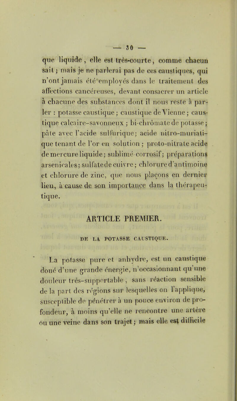 que liquide , elle est très-courte, comme chacun sait ; niais je ne parlerai pas de ces causdqiies, qui n'ont jamais été'employés dans le Lraiteinenl des aireclions cancéreuses, devant consacrer un article à chacune des substances dont il nous reste à par- ler : potasse caustique ; caustique deYienne; caus- tique calcaire-savonneux ; bi-chrôrnatede potasse; pate avec l'acide suHiirique; acide nitro-muriati- que tenant de l'or en solution ; proto-nitrate acide de mercure liquide; sublimé corrosif ; préparations arsenicales; sulfatede cuivre; chlorure d'antimoine et chlorure de zinc, que nous plaçons en dernier lieu, à cause de son importance dans la thérapeu-: tique. ARTICLE PREMIER. DE LA POTASSE CAUSTIQUE. La potasse pure et anhydre, est un caustique doué d'une grande énergie, n'occasionnant qu'une douleur très-supportable , sans réaction sensible de la part des régions sur lesquelles on l'applique, susceptible do pénétrer à un pouce environ de pro- fondeur, à moins qu'elle ne rencontre une artère ou une veine dans son trajet ; mais elle est dilFicile