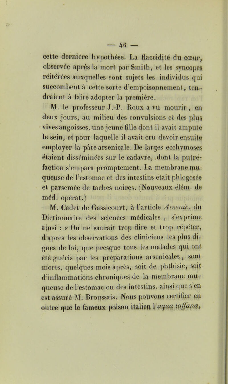 — — cette dernière hypothèse. La flaccidité du cœur, observée après la mort parSiuith, et les syncopes réitérées auxquelles sont sujets les individus qui succombent à cette sorte d'empoisonnement, ten- draient à faire adopter la première. M. le professeur J,-P. Roux a vu mourir, en deux jours, au milieu des convulsions et des plus vives angoisses, une jeune fille dont il avait amputé le sein, et pour laquelle il avait cru devoir ensuite employer la pâte arsenicale. De larges ecchymoses étaient disséminées sur le cadavre, dont la putré- faction s'empara promptement. La membrane mu- queuse de l'estomac et des intestins était phlogosée et parsemée de taches noires. (Nouveaux élém. de méd. opérât.) M. Cadet de Gassicourt, à l'article Arsenic, du Dictionnaire des sciences médicales , s'exprime ainsi : « On ne saurait trop dire et trop répéter, d'après les observations des cliniciens les plus dir gnes de foi, que presque tous les malades qui ont été guéris par les préparations arsenicales, sont morls, quelques mois après, soit de phthisie, soit d'inflammations chroniques de la membrane mu- queuse de l'estomac ou des intestins, ainsi que s'en est assuré M. Broussais. Nous pouvons certifier en outre que le fameux poison italien Vaqi^ç^ tpffàiiq.