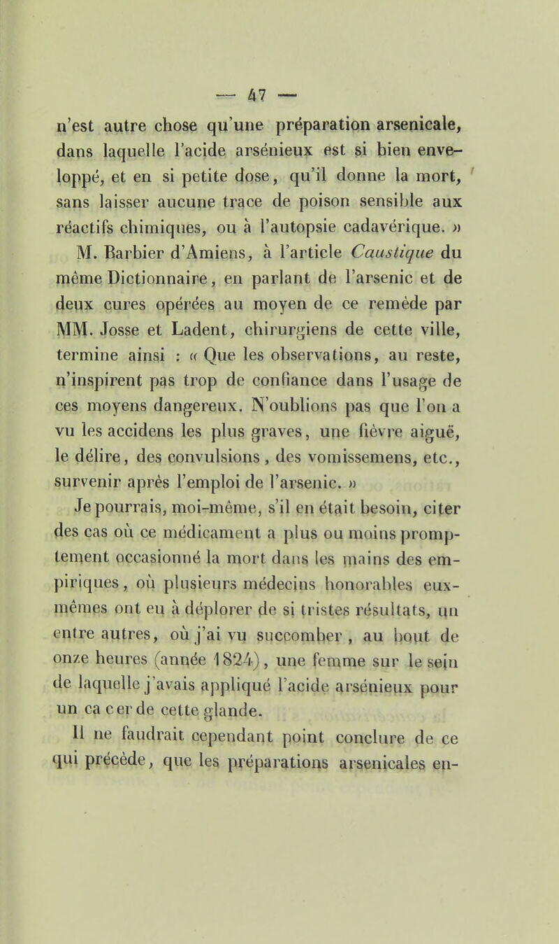 n'est autre chose qu'une préparation arsenicale, dans laquelle l'acide arsénieux est si bien enve- loppé, et en si petite dose, qu'il donne la mort, sans laisser aucune trace de poison sensible aux réactifs chimiques, ou à l'autopsie cadavérique. » M. Barbier d'Amiens, à l'article Caustique du même Dictionnaire, en parlant de l'arsenic et de deux cures opérées au moyen de ce remède par MM. Josse et Ladent, chirurgiens de cette ville, termine ainsi : « Que les observations, au reste, n'inspirent pas trop de confiance dans l'usage de ces moyens dangereux. N'oublions pas que l'on a vu les accidens les plus graves, une fièvre aiguë, le délire, des convulsions, des vomissemens, etc., survenir après l'emploi de l'arsenic. » Je pourrais, moi-même, s'il en était besoin, citer des cas on ce médicament a plus ou moins promp- tement occasionné la mort dans les m«Tins des em- piriques, où plusieurs médecins honorables eux- mêmes ont eu à déplorer de si tristes résultats, qn entre autres, où j'ai vu succomber, au bout de onze heures (année 1824) , une femme sur le sejn de laquelle j'avais appliqué l'acide arsénieux pour un ca cer de cette glande. Il ne faudrait cependant point conclure de ce qui précède, que les préparations arsenicales ep-
