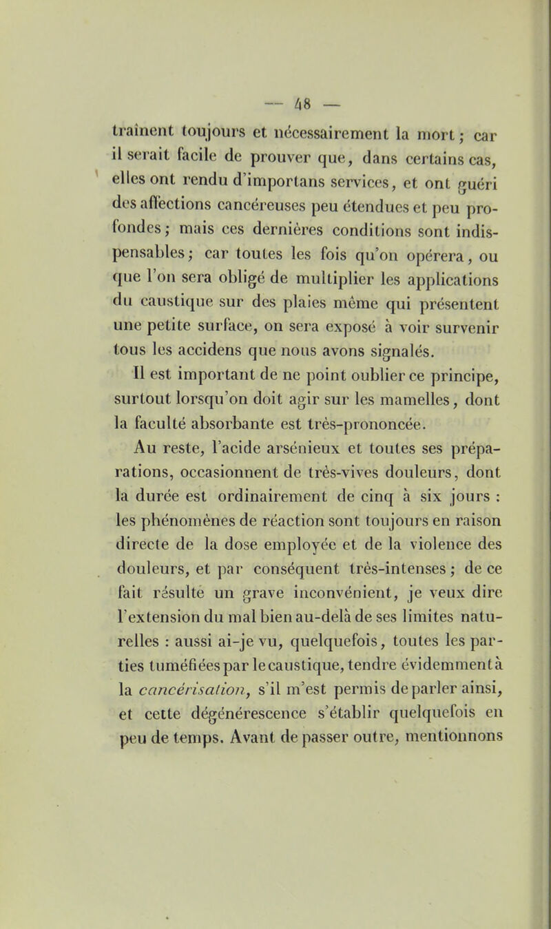— 48 — trainent toujours et nécessairement la mort ; car il serait facile de prouver que, dans certains cas, elles ont rendu d'importans services, et ont guéri des affections cancéreuses peu étendues et peu pro- fondes; mais ces dernières conditions sont indis- pensables ; car toutes les fois qu'on opérera, ou que l'on sera obligé de multiplier les applications du caustique sur des plaies même qui présentent une petite surface, on sera exposé à voir survenir tous les accidens que nous avons signalés. Il est important de ne point oublier ce principe, surtout lorsqu'on doit agir sur les mamelles, dont la faculté absorbante est très-prononcée. Au reste, l'acide arsénieux et toutes ses prépa- rations, occasionnent de très-vives douleurs, dont la durée est ordinairement de cinq à six jours : les phénomènes de réaction sont toujours en raison directe de la dose employée et de la violence des douleurs, et par conséquent très-intenses ; de ce fait résulte un grave inconvénient, je veux dire l'extension du mal bien au-delà de ses limites natu- relles : aussi ai-je vu, quelquefois, toutes les par- ties tuméfiées par le caustique, tendre évidemmentà la cancérisalion, s'il m'est permis de parler ainsi, et cette dégénérescence s'établir quelquefois en peu de temps. Avant de passer outre, mentionnons