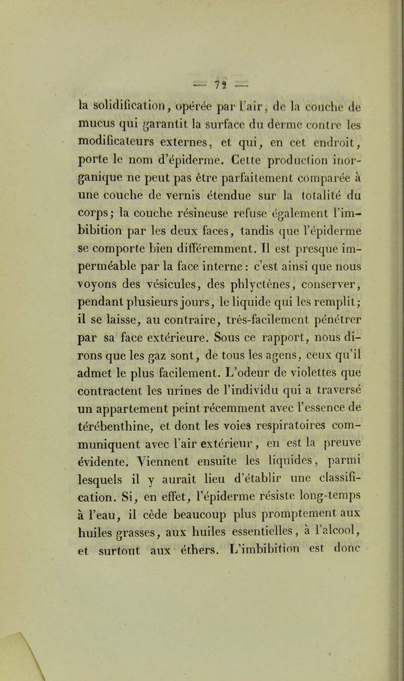 la solidification, opérée par l'air, de la couche de mucus qui garantit la surface du derme contre les modificateurs externes, et qui, en cet endroit, porte le nom d'épiderme. Cette production inor- ganique ne peut pas être parfaitement comparée à une couche de vernis étendue sur la totalité du corps ; la couche résineuse refuse également l'im- bibition par les deux faces, tandis que l'épiderme se comporte bien différemment. Il est presque im- perméable par la face interne : c'est ainsi que nous voyons des vésicules, des phlyctènes, conserver, pendant plusieurs jours, le liquide qui les remplit; il se laisse, au contraire, trés-facilemcnt pénétrer par sa face extérieure. Sous ce rapport, nous di- rons que les gaz sont, de tous les agens, ceux qu'il admet le plus facilement. L'odeur de violettes que contractent les urines de l'individu qui a traversé un appartement peint récemment avec l'essence de térébenthine, et dont les voies respiratoires com- muniquent avec l'air extérieur, en est la preuve évidente. Viennent ensuite les liquides, parmi lesquels il y aurait lieu d'établir une classifi- cation. Si, en effet, l'épiderme résiste long-temps à l'eau, il cède beaucoup plus promptement aux huiles grasses, aux huiles essentielles, à l'alcool, et surtout aux éthers. L'imbibition est donc